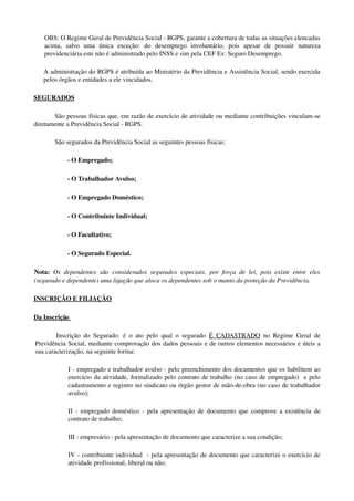 OBS: O Regime Geral de Previdência Social ­ RGPS, garante a cobertura de todas as situações elencadas 
acima,   salvo   uma   única   exceção:   do   desemprego   involuntário,   pois   apesar   de   possuir   natureza 
previdenciária este não é administrado pelo INSS e sim pela CEF Ex: Seguro Desemprego. 
A administração do RGPS é atribuída ao Ministério da Previdência e Assistência Social, sendo exercida 
pelos órgãos e entidades a ele vinculados. 
SEGURADOS 
São pessoas físicas que, em razão de exercício de atividade ou mediante contribuições vinculam­se 
diretamente a Previdência Social ­ RGPS.
  São segurados da Previdência Social as seguintes pessoas físicas:
­ O Empregado; 
­ O Trabalhador Avulso;
­ O Empregado Doméstico;
­ O Contribuinte Individual;
­ O Facultativo;
­ O Segurado Especial.
Nota:  Os dependentes são  considerados segurados especiais, por força de lei, pois existe entre eles 
(segurado e dependente) uma ligação que aloca os dependentes sob o manto da proteção da Previdência.
INSCRIÇÃO E FILIAÇÃO
Da Inscrição 
Inscrição do Segurado: é o ato pelo qual o segurado  É CADASTRADO  no Regime Geral de 
Previdência Social, mediante comprovação dos dados pessoais e de outros elementos necessários e úteis a 
sua caracterização, na seguinte forma: 
I ­ empregado e trabalhador avulso ­ pelo preenchimento dos documentos que os habilitem ao 
exercício da atividade, formalizado pelo contrato de trabalho (no caso de empregado)  e pelo 
cadastramento e registro no sindicato ou órgão gestor de mão­de­obra (no caso de trabalhador 
avulso); 
II ­ empregado doméstico ­ pela apresentação de documento que comprove a existência de 
contrato de trabalho;
III ­ empresário ­ pela apresentação de documento que caracterize a sua condição; 
IV ­ contribuinte individual  ­ pela apresentação de documento que caracterize o exercício de 
atividade profissional, liberal ou não; 
 