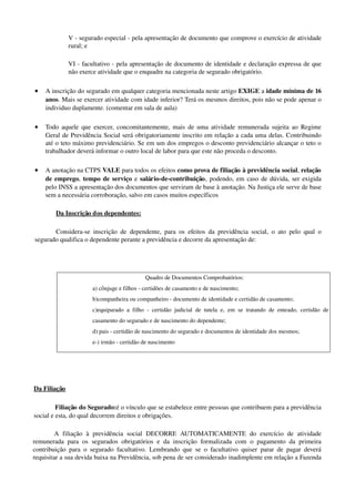 V ­ segurado especial ­ pela apresentação de documento que comprove o exercício de atividade 
rural; e
VI ­ facultativo ­ pela apresentação de documento de identidade e declaração expressa de que 
não exerce atividade que o enquadre na categoria de segurado obrigatório. 
• A inscrição do segurado em qualquer categoria mencionada neste artigo EXIGE a idade mínima de 16 
anos. Mais se exercer atividade com idade inferior? Terá os mesmos direitos, pois não se pode apenar o 
individuo duplamente. (comentar em sala de aula)
• Todo aquele que exercer, concomitantemente, mais de uma atividade remunerada sujeita ao Regime 
Geral de Previdência Social será obrigatoriamente inscrito em relação a cada uma delas. Contribuindo 
até o teto máximo previdenciário. Se em um dos empregos o desconto previdenciário alcançar o teto o 
trabalhador deverá informar o outro local de labor para que este não proceda o desconto.
• A anotação na CTPS VALE para todos os efeitos como prova de filiação à previdência social, relação 
de emprego, tempo de serviço e salário­de­contribuição, podendo, em caso de dúvida, ser exigida 
pelo INSS a apresentação dos documentos que serviram de base à anotação. Na Justiça ele serve de base 
sem a necessária corroboração, salvo em casos muitos específicos 
Da Inscrição dos dependentes:
Considera­se inscrição de dependente, para os efeitos da previdência social, o ato pelo qual o 
segurado qualifica o dependente perante a previdência e decorre da apresentação de: 
Da Filiação
Filiação do Segurado:é o vínculo que se estabelece entre pessoas que contribuem para a previdência 
social e esta, do qual decorrem direitos e obrigações. 
A   filiação   à   previdência   social  DECORRE   AUTOMATICAMENTE  do   exercício   de   atividade 
remunerada para os segurados obrigatórios e da inscrição formalizada com o pagamento da primeira 
contribuição para o segurado facultativo. Lembrando que se o facultativo quiser parar de pagar deverá 
requisitar a sua devida baixa na Previdência, sob pena de ser considerado inadimplente em relação a Fazenda 
 Quadro de Documentos Comprobatórios:
a) cônjuge e filhos ­ certidões de casamento e de nascimento; 
b)companheira ou companheiro ­ documento de identidade e certidão de casamento; 
c)equiparado a filho ­ certidão judicial de tutela e, em se tratando de enteado, certidão de 
casamento do segurado e de nascimento do dependente;
d) pais ­ certidão de nascimento do segurado e documentos de identidade dos mesmos; 
e­) irmão ­ certidão de nascimento
 