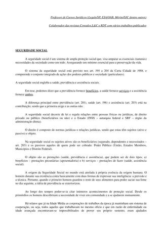Professor de Cursos Jurídicos (Legale/SP, ESA/OAB, Mérito/SJC dentre outros)
Colaborador das revistas Consulex,L&C e RDT com vários trabalhos publicados
SEGURIDADE SOCIAL
A seguridade social é um sistema de ampla proteção social que, visa amparar as essenciais (naturais) 
necessidades da sociedade como um todo. Assegurando um mínimo essencial para a preservação da vida.
O sistema da seguridade social está previsto nos art. 194 a 204 da Carta Cidadã de 1988, e 
compreende o conjunto integrado de ações dos poderes públicos e sociedade (particulares).
A seguridade social engloba a saúde, previdência e assistência sociais.
Em tese, podemos dizer que a previdência fornece benefícios, a saúde fornece serviços e a assistência 
fornece ambos.
A diferença principal entre previdência (art. 201), saúde (art. 196) e assistência (art. 203) está na 
contribuição, sendo que a primeira exige e as outras não.
A seguridade social decorre de lei e regula relações entre pessoas físicas ou jurídicas, de direito 
privado ou  público (beneficiários  ou não) e o  Estado (INSS  – autarquia federal e  SRF  – órgão  da 
administração direta).
O direito é composto de normas jurídicas e relações jurídicas, sendo que estas têm sujeitos (ativo e 
passivo) e objeto.
Na seguridade social os sujeitos ativos são os beneficiários (segurado, dependentes e necessitados – 
art. 203) e os passivos aqueles de quem pode ser cobrado: Poder Público (União, Estados Membros, 
Municípios e Distrito Federal).
O objeto são as prestações (saúde, previdência e assistência), que podem ser de dois tipos: a) 
benefícios – prestações pecuniárias (aposentadoria) e b) serviços – prestações de fazer (saúde, assistência 
social).
A origem da Seguridade Social no mundo está atrelada à própria essência da origem humana. O 
homem durante sua existência conta basicamente com duas formas de expressar sua inteligência: a previsão e 
a técnica. Portanto, quando o primeiro homem guardou o resto de seus alimentos para poder saciar sua fome 
no dia seguinte, a idéia de previdência se exteriorizou. 
Ao longo dos tempos poder­se­ia citar inúmeros acontecimentos de proteção social. Desde os 
primórdios os homens descobriram a necessidade de viver em comunidade e a se ajudarem mutuamente.
Há relatos que já na Idade Média as corporações de trabalhos da época já mantinham um sistema de 
cooperação, ou seja, todos aqueles que trabalhavam no mesmo ofício e que em razão de enfermidade ou 
idade   avançada   encontravam­se   impossibilitados   de   prover   seu   próprio   sustento,   eram   ajudados 
 