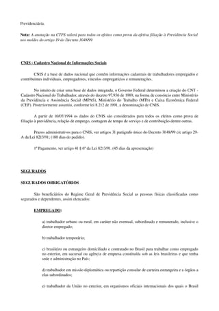 Previdenciária.
Nota: A anotação na CTPS valerá para todos os efeitos como prova da efetiva filiação à Previdência Social 
nos moldes do artigo 19 do Decreto 3048/99
CNIS ­ Cadastro Nacional de Informações Sociais
CNIS é a base de dados nacional que contém informações cadastrais de trabalhadores empregados e 
contribuintes individuais, empregadores, vínculos empregatícios e remunerações. 
No intuito de criar uma base de dados integrada, o Governo Federal determinou a criação do CNT ­ 
Cadastro Nacional do Trabalhador, através do decreto 97.936 de 1989, na forma de consórcio entre Ministério 
da Previdência e Assistência Social (MPAS), Ministério do Trabalho (MTb) e Caixa Econômica Federal 
(CEF). Posteriormente assumiu, conforme lei 8.212 de 1991, a denominação de CNIS.
A partir de 10/07/1994 os dados do CNIS são considerados para todos os efeitos como prova de 
filiação à previdência, relação de emprego, contagem de tempo de serviço e de contribuição dentre outras. 
Prazos administrativos para o CNIS, ver artigos 31 parágrafo único do Decreto 3048/99 c/c artigo 29­
A da Lei 8213/91; (180 dias do pedido).
1º Pagamento, ver artigo 41 § 6º da Lei 8213/91. (45 dias da apresentação)
SEGURADOS
SEGURADOS OBRIGATÓRIOS
São beneficiários do Regime Geral de Previdência Social as pessoas físicas classificadas como 
segurados e dependentes, assim elencados:
EMPREGADO: 
a) trabalhador urbano ou rural, em caráter não eventual, subordinado e remunerado, inclusive o 
diretor empregado; 
b) trabalhador temporário;
c) brasileiro ou estrangeiro domiciliado e contratado no Brasil para trabalhar como empregado 
no exterior, em sucursal ou agência de empresa constituída sob as leis brasileiras e que tenha 
sede e administração no País; 
d) trabalhador em missão diplomática ou repartição consular de carreira estrangeira e a órgãos a 
elas subordinados; 
e) trabalhador da União no exterior, em organismos oficiais internacionais dos quais o Brasil 
 