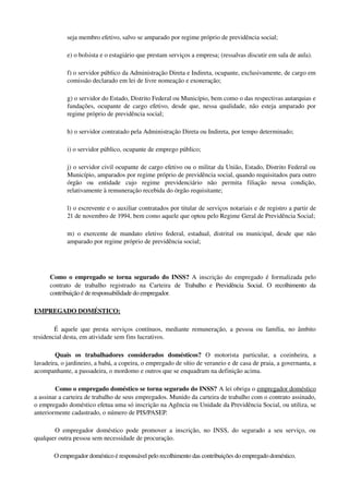 seja membro efetivo, salvo se amparado por regime próprio de previdência social; 
e) o bolsista e o estagiário que prestam serviços a empresa; (ressalvas discutir em sala de aula).
f) o servidor público da Administração Direta e Indireta, ocupante, exclusivamente, de cargo em 
comissão declarado em lei de livre nomeação e exoneração; 
g) o servidor do Estado, Distrito Federal ou Município, bem como o das respectivas autarquias e 
fundações, ocupante de cargo efetivo, desde que, nessa qualidade, não esteja amparado por 
regime próprio de previdência social; 
h) o servidor contratado pela Administração Direta ou Indireta, por tempo determinado;
i) o servidor público, ocupante de emprego público; 
j) o servidor civil ocupante de cargo efetivo ou o militar da União, Estado, Distrito Federal ou 
Município, amparados por regime próprio de previdência social, quando requisitados para outro 
órgão   ou   entidade   cujo   regime   previdenciário   não   permita   filiação   nessa   condição, 
relativamente à remuneração recebida do órgão requisitante; 
l) o escrevente e o auxiliar contratados por titular de serviços notariais e de registro a partir de 
21 de novembro de 1994, bem como aquele que optou pelo Regime Geral de Previdência Social;
m) o exercente de mandato eletivo federal, estadual, distrital ou municipal, desde que não 
amparado por regime próprio de previdência social; 
Como o empregado se torna segurado do INSS?  A inscrição do empregado é formalizada pelo 
contrato   de   trabalho   registrado   na   Carteira   de  Trabalho e Previdência Social. O recolhimento da 
contribuição é de responsabilidade do empregador.
EMPREGADO DOMÉSTICO: 
É aquele que presta serviços contínuos, mediante remuneração, a pessoa ou família, no âmbito 
residencial desta, em atividade sem fins lucrativos.
Quais   os   trabalhadores   considerados   domésticos?  O   motorista   particular,   a   cozinheira,   a 
lavadeira, o jardineiro, a babá, a copeira, o empregado de sítio de veraneio e de casa de praia, a governanta, a 
acompanhante, a passadeira, o mordomo e outros que se enquadram na definição acima.
Como o empregado doméstico se torna segurado do INSS? A lei obriga o empregador doméstico 
a assinar a carteira de trabalho de seus empregados. Munido da carteira de trabalho com o contrato assinado, 
o empregado doméstico efetua uma só inscrição na Agência ou Unidade da Previdência Social, ou utiliza, se 
anteriormente cadastrado, o número de PIS/PASEP.
O empregador doméstico pode promover a inscrição, no INSS, do segurado a seu serviço, ou 
qualquer outra pessoa sem necessidade de procuração.
O empregador doméstico é responsável pelo recolhimento das contribuições do empregado doméstico.
 