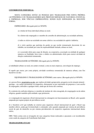 CONTRIBUINTE INDIVIDUAL­
NESTA   CATEGORIA   ESTÃO   AS   PESSOAS   QUE   TRABALHAM   POR   CONTA   PRÓPRIA 
(AUTÔNOMOS) E OS TRABALHADORES QUE PRESTAM SERVIÇOS DE NATUREZA EVENTUAL 
A   EMPRESAS,   SEM   VÍNCULO   EMPREGATÍCIO.   SENDO   ELES   ESPOSADOS   DA   SEGUINTE 
FORMA:
EMPRESÁRIO: (Revogado pela Lei 9876/99)
a) o titular de firma individual urbana ou rural; 
b) o diretor não empregado e o membro de conselho de administração, na sociedade anônima; 
c) todos os sócios na sociedade em nome coletivo e na sociedade de capital e indústria;
d) o sócio quotista que participa da gestão ou que recebe remuneração decorrente de seu 
trabalho, na sociedade por cotas de responsabilidade limitada, urbana ou rural; 
e) o associado eleito para cargo de direção, na cooperativa, associação ou entidade de qualquer 
natureza ou finalidade, bem como o síndico ou administrador eleito para exercer atividade de 
direção condominial remunerada; 
TRABALHADOR AUTÔNOMO: (Revogado pela Lei 9876/99)
a) trabalhador urbano ou rural, em caráter eventual, a uma ou mais empresas, sem relação de emprego; 
b) aquele que exerce, por conta própria, atividade econômica remunerada de natureza urbana, com fins 
lucrativos ou não;
EQUIPARADOS À TRABALHADOR AUTÔNOMO, entre outros: (Revogado pela Lei 9876/99)
a) a pessoa física, proprietária ou não, que explora atividade agropecuária, pesqueira ou de extração mineral ­ 
garimpo ­ em caráter permanente ou temporário, diretamente ou por intermédio de prepostos e com auxílio 
de empregados, utilizados a qualquer título, ainda que de forma não contínua; 
b) o ministro de confissão religiosa e o membro de instituto de vida consagrada, de congregação ou de ordem 
religiosa, quando mantidos pela entidade a que pertencem;
c) o empregado de organismo oficial internacional ou estrangeiro em funcionamento no Brasil, salvo quando 
amparado por regime próprio de previdência social; 
d) o brasileiro civil que trabalha no exterior para organismo oficial internacional do qual o Brasil seja 
membro efetivo, ainda que lá domiciliado e contratado, salvo quando amparado por sistema de previdência 
social do país do domicílio ou por sistema previdenciário do respectivo organismo internacional dentre 
outros.
OBS: Todos acima com as revogações de suas categorias foram realocados e passaram a ser reconhecidos 
como sendo da categoria do Contribuinte Individual
TRABALHADOR AVULSO 
 