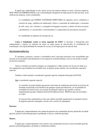É aquele que, sindicalizado ou não, presta serviço de natureza urbana ou rural, a diversas empresas, 
SEM VÍNCULO EMPREGATÍCIO, com a intermediação obrigatória do órgão gestor de mão­de­obra, ou do 
sindicato da categoria, assim considerados: 
a) o trabalhador que EXERCE ATIVIDADE PORTUÁRIA de capatazia, estiva, conferência e 
conserto de carga, vigilância de embarcação e bloco; o amarrador de embarcação; o ensacador 
de café, cacau, sal e similares; o carregador de bagagem em porto; o prático de barra em porto; 
o guindasteiro; e o classificador, o movimentador e o empacotador de mercadorias em portos. 
b) o trabalhador na indústria de extração de sal; 
Como   o   trabalhador   avulso   se   torna   segurado   do   INSS?  A   inscrição   é   formalizada   pelo 
cadastramento  e registro  no sindicato  de classe ou  órgão gestor  de mão­de­obra. O  recolhimento da 
contribuição é de responsabilidade do tomador do serviço ou do órgão gestor de mão­de­obra.
SEGURADO ESPECIAL
É o produtor, o parceiro, o meeiro, o arrendatário rural, o pescador artesanal e seus assemelhados que 
exerçam essas atividades individualmente ou em regime de economia familiar, com ou sem auxilio eventual 
de terceiros (mutirão). 
Todos os membros da família (cônjuges ou companheiros e filhos maiores de 16 anos de idade ou a 
eles equiparados) que trabalham na atividade rural, no próprio grupo familiar, são considerados segurados 
especiais.
Também o índio tutelado é considerado segurado especial, mediante declaração da FUNAI.
Não é considerado segurado especial:
a) o membro do grupo familiar que possuir outra fonte de rendimento decorrente do exercício de 
atividade remunerada ou de benefício de qualquer regime previdenciário, ou na qualidade de 
arrendador de imóvel rural, com exceção do dirigente sindical, que mantém o mesmo 
enquadramento perante o Regime Geral de Previdência Social ­ RGPS de antes da investidura 
no cargo; 
b) a pessoa física, proprietária ou não, que explora atividade agropecuária ou pesqueira através 
de preposto (parceiro outorgado), mesmo sem o auxílio de empregados. 
Parceiro:
É aquele que, comprovadamente, tem contrato de parceria com o proprietário da terra, desenvolve atividade 
agrícola, pastoril ou hortifrutigranjeira, partilhando os lucros, conforme pactuado.
Meeiro:
É aquele que, comprovadamente, tem contrato com o proprietário da terra, exerce atividade agrícola, 
pastoril ou hortifrutigranjeira, dividindo os rendimentos obtidos.
 