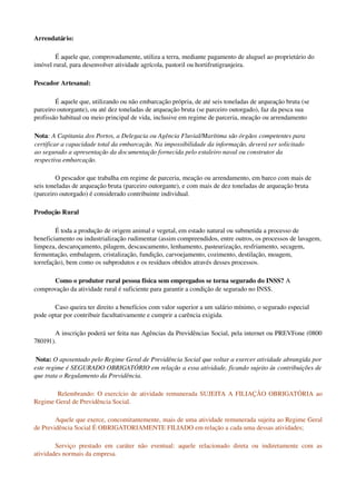 Arrendatário:
É aquele que, comprovadamente, utiliza a terra, mediante pagamento de aluguel ao proprietário do 
imóvel rural, para desenvolver atividade agrícola, pastoril ou hortifrutigranjeira.
Pescador Artesanal:
É aquele que, utilizando ou não embarcação própria, de até seis toneladas de arqueação bruta (se 
parceiro outorgante), ou até dez toneladas de arqueação bruta (se parceiro outorgado), faz da pesca sua 
profissão habitual ou meio principal de vida, inclusive em regime de parceria, meação ou arrendamento
Nota: A Capitania dos Portos, a Delegacia ou Agência Fluvial/Marítima são órgãos competentes para 
certificar a capacidade total da embarcação. Na impossibilidade da informação, deverá ser solicitado 
ao segurado a apresentação da documentação fornecida pelo estaleiro naval ou construtor da 
respectiva embarcação. 
O pescador que trabalha em regime de parceria, meação ou arrendamento, em barco com mais de 
seis toneladas de arqueação bruta (parceiro outorgante), e com mais de dez toneladas de arqueação bruta 
(parceiro outorgado) é considerado contribuinte individual. 
Produção Rural
É toda a produção de origem animal e vegetal, em estado natural ou submetida a processo de 
beneficiamento ou industrialização rudimentar (assim compreendidos, entre outros, os processos de lavagem, 
limpeza, descaroçamento, pilagem, descascamento, lenhamento, pasteurização, resfriamento, secagem, 
fermentação, embalagem, cristalização, fundição, carvoejamento, cozimento, destilação, moagem, 
torrefação), bem como os subprodutos e os resíduos obtidos através desses processos.
Como o produtor rural pessoa física sem empregados se torna segurado do INSS? A 
comprovação da atividade rural é suficiente para garantir a condição de segurado no INSS. 
Caso queira ter direito a benefícios com valor superior a um salário mínimo, o segurado especial 
pode optar por contribuir facultativamente e cumprir a carência exigida.
A inscrição poderá ser feita nas Agências da Previdências Social, pela internet ou PREVFone (0800 
780191).
 Nota: O aposentado pelo Regime Geral de Previdência Social que voltar a exercer atividade abrangida por 
este regime é SEGURADO OBRIGATÓRIO em relação a essa atividade, ficando sujeito às contribuições de 
que trata o Regulamento da Previdência. 
 Relembrando: O exercício de atividade remunerada SUJEITA A FILIAÇÃO OBRIGATÓRIA ao 
Regime Geral de Previdência Social. 
Aquele que exerce, concomitantemente, mais de uma atividade remunerada sujeita ao Regime Geral 
de Previdência Social É OBRIGATORIAMENTE FILIADO em relação a cada uma dessas atividades;
Serviço prestado em caráter não eventual: aquele relacionado direta ou indiretamente com as 
atividades normais da empresa. 
 