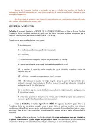 Regime   de   Economia   Familiar:   a   atividade   em   que   o   trabalho   dos   membros   da   família   é 
indispensável à própria subsistência e é exercido em condições de mútua dependência e colaboração, sem 
utilização de empregado. 
Auxílio eventual de terceiros: o que é exercido ocasionalmente, em condições de mútua colaboração, 
não existindo subordinação nem remuneração. 
SEGURADOS  FACULTATIVOS
Definição: É segurado facultativo o MAIOR DE 16 ANOS DE IDADE que se filiar ao Regime Geral de 
Previdência Social, mediante contribuição, desde que não esteja exercendo atividade remunerada que o 
enquadre como segurado obrigatório da PREVIDÊNCIA SOCIAL. 
Consideram­se segurados facultativos, entre outros:
I ­ a dona­de­casa; 
II ­ o síndico de condomínio, quando não remunerado; 
III ­o estudante;
IV ­ o brasileiro que acompanha cônjuge que presta serviço no exterior; 
V ­ aquele que deixou de ser segurado obrigatório da previdência social; 
VI  ­   o   membro   de   conselho   tutelar,   quando   não   esteja   vinculado   a   qualquer   regime   de 
previdência social; 
VII ­ o bolsista e o estagiário que prestam serviços à empresa;
VIII ­ o bolsista que se dedique em tempo integral a pesquisa, curso de especialização, pós­
graduação, mestrado ou doutorado, no Brasil ou no exterior, desde que não esteja vinculado a 
qualquer regime de previdência social; 
IX ­ o presidiário que não exerce atividade remunerada nem esteja vinculado a qualquer regime 
de previdência social; e
X ­o brasileiro residente ou domiciliado no exterior, salvo se filiado a regime previdenciário de 
país com o qual o Brasil mantenha acordo internacional. 
Como   o   facultativo   se   torna   segurado   do   INSS?  O   segurado   facultativo   pode   filiar­se   à 
Previdência Social por sua própria vontade, o que só gerará efeitos a partir da inscrição e do primeiro 
recolhimento, não podendo retroagir e não sendo permitido o pagamento de contribuições relativas a meses 
anteriores a data da inscrição, ressalvada a situação específica quando houver a opção pela contribuição 
trimestral. 
É vedada a filiação ao Regime Geral de Previdência Social, na qualidade de segurado facultativo, 
de pessoa participante de regime próprio de previdência social, salvo na hipótese de afastamento sem 
vencimento e desde que não permitida, nesta condição, contribuição ao respectivo regime próprio. 
 