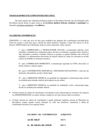 TRABALHADORES EXCLUÍDOS DO REGIME GERAL
São todos aqueles que, dispondo de Regime próprio de Previdência Privada, não são abrangidos pela 
Previdência Social, dentre os quais citam­se: os servidores públicos federais, estaduais e municipais (os 
chamados servidores estatutários) e os militares.
SALÁRIO DE CONTRIBUIÇÃO
CONCEITO: é o valor que serve de base para incidência das alíquotas das contribuições previdenciárias 
(fonte de custeio) e como base para o cálculo do salário benefício. Segundo o artigo 214, incisos I e II do 
Decreto 3048/99 Salário de Contribuição, pode ser assim explicitado, senão vejamos:
I ­ para o  EMPREGADO  e o  TRABALHADOR AVULSO: a remuneração auferida, assim 
entendida a totalidade dos rendimentos pagos, devidos ou creditados a qualquer título, durante o 
mês, destinados a retribuir o trabalho, inclusive as gorjetas, os ganhos habituais sob a forma de 
utilidades e os adiantamentos decorrentes de reajuste salarial ou, ainda, de convenção ou acordo 
coletivo de trabalho ou sentença normativa; 
II ­ para o EMPREGADO DOMÉSTICO: a remuneração registrada na CTPS, observados os 
limites mínimo e máximo legais; 
III ­ para o CONTRIBUINTE INDIVIDUAL e SEGURADO FACULTATIVO: o valor por ele 
declarado, não podendo exceder o limite legal; 
IV ­ para o DIRIGENTE SINDICAL na qualidade de empregado:a remuneração paga, devida 
ou creditada pela entidade sindical, pela empresa ou por ambas; 
V ­ para o  DIRIGENTE SINDICAL  na qualidade de trabalhador avulso: remuneração paga, 
devida ou creditada pela entidade sindical. 
• O limite mínimo do salário­de­contribuição corresponde ao piso salarial legal ou normativo da categoria 
ou, INEXISTINDO ESTE, ao salário mínimo, tomado no seu valor mensal, diário ou horário; 
• O limite máximo do salário de contribuição é aquele publicado mediante portaria do Ministério da 
Previdência   sempre   quando   ocorrer   alteração   no   valor   dos   benefícios,   atualmente   a   tabela   de 
Contribuição encontra­se da seguinte forma:
  SALÁRIOS – DE ­ CONTRIBUIÇÃO ALÍQUOTAS
  Até R$  840,47 7.65 %
  de   R$  840,48 a R$ 1.050,00 8.65 %
 