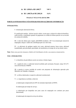   de   R$  1.050,01 a R$ 1.400,77 9.00 %
  de   R$  1.400,78 até R$ 2.801,56 11,0%
Portaria nº 119, de 19 de abril de 2006
PARCELAS INTEGRANTES E NÃO­INTEGRANTES DO SALÁRIO DE CONTRIBUIÇÃO
INTEGRANTES:
I ­ remuneração adicional de férias;
II­ gratificação natalina ­ décimo terceiro salário: exceto para o cálculo do salário­de­benefício, 
sendo devida a contribuição quando do pagamento ou crédito da última parcela ou na rescisão 
do contrato de trabalho;
III­ o valor das diárias para viagens, QUANDO excedente a 50 % da remuneração mensal do 
empregado, integra o salário­de­contribuição pelo seu valor total;
IV ­ os adicionais de qualquer espécie tais como: adicional noturno, horas extras, adicional 
insalubridade, periculosidade, penosidade, de transferência, de tempo de serviço dentre outros. 
Nota: Todas estas parcelas integram o Salário de Contribuição, devido a sua natureza remuneratória.
NÃO ­ INTEGRANTES 
I ­ os benefícios da previdência social, nos termos e limites legais;
II ­ a ajuda de custo e o adicional mensal recebidos pelo aeronauta; Exceção: artigo 214 § 9º, 
inciso II do Decreto 3048/99;
III­ a parcela  in natura  recebida de acordo com programa de alimentação aprovado pelo 
Ministério do Trabalho e Emprego;
IV ­ as férias indenizadas e respectivo adicional constitucional;
V ­ a s importâncias recebidas a título de: 
a) indenização compensatória de 40% do montante depositado no FGTS; 
b) indenização por tempo de serviço; 
c)   indenização   por   despedida   sem   justa   causa   do   empregado   nos   contratos   por   prazo 
determinado; 
d) indenização do tempo de serviço do safrista; 
 