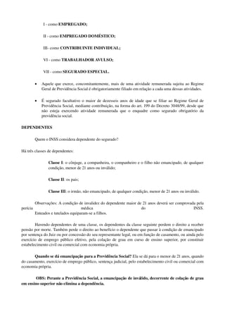 I ­ como EMPREGADO; 
II ­ como EMPREGADO DOMÉSTICO; 
III­ como CONTRIBUINTE INDIVIDUAL;
VI ­ como TRABALHADOR AVULSO;
VII ­ como SEGURADO ESPECIAL. 
• Aquele que exerce, concomitantemente, mais de uma atividade remunerada sujeita ao Regime 
Geral de Previdência Social é obrigatoriamente filiado em relação a cada uma dessas atividades. 
• É segurado facultativo o maior de dezesseis anos de idade que se filiar ao Regime Geral de 
Previdência Social, mediante contribuição, na forma do art. 199 do Decreto 3048/99, desde que 
não esteja exercendo atividade remunerada que o enquadre como segurado obrigatório da 
previdência social. 
DEPENDENTES
Quem o INSS considera dependente do segurado?
Há três classes de dependentes:
Classe I: o cônjuge, a companheira, o companheiro e o filho não emancipado, de qualquer 
condição, menor de 21 anos ou inválido;
Classe II: os pais;
Classe III: o irmão, não emancipado, de qualquer condição, menor de 21 anos ou inválido.
Observações: A condição de invalidez do dependente maior de 21 anos deverá ser comprovada pela 
perícia   médica   do   INSS.
Enteados e tutelados equiparam­se a filhos.
Havendo dependentes de uma classe, os dependentes da classe seguinte perdem o direito a receber 
pensão por morte. Também perde o direito ao benefício o dependente que passar à condição de emancipado 
por sentença do Juiz ou por concessão do seu representante legal, ou em função de casamento, ou ainda pelo 
exercício de emprego público efetivo, pela colação de grau em curso de ensino superior, por constituir 
estabelecimento civil ou comercial com economia própria. 
Quando se dá emancipação para a Previdência Social? Ela se dá para o menor de 21 anos, quando 
do casamento, exercício de emprego público, sentença judicial, pelo estabelecimento civil ou comercial com 
economia própria.  
 OBS: Perante a Previdência Social, a emancipação de inválido, decorrente de colação de grau 
em ensino superior não elimina a dependência. 
 