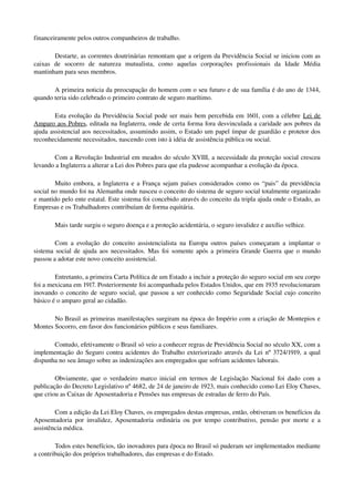 financeiramente pelos outros companheiros de trabalho. 
Destarte, as correntes doutrinárias remontam que a origem da Previdência Social se iniciou com as 
caixas   de   socorro   de   natureza   mutualista,   como   aquelas   corporações   profissionais   da   Idade   Média 
mantinham para seus membros.
A primeira noticia da preocupação do homem com o seu futuro e de sua família é do ano de 1344, 
quando teria sido celebrado o primeiro contrato de seguro marítimo.
Esta evolução da Previdência Social pode ser mais bem percebida em 1601, com a célebre Lei de 
Amparo aos Pobres, editada na Inglaterra, onde de certa forma fora desvinculada a caridade aos pobres da 
ajuda assistencial aos necessitados, assumindo assim, o Estado um papel ímpar de guardião e protetor dos 
reconhecidamente necessitados, nascendo com isto à idéia de assistência pública ou social.
Com a Revolução Industrial em meados do século XVIII, a necessidade da proteção social cresceu 
levando a Inglaterra a alterar a Lei dos Pobres para que ela pudesse acompanhar a evolução da época. 
Muito embora, a Inglaterra e a França sejam países considerados como os “pais” da previdência 
social no mundo foi na Alemanha onde nasceu o conceito do sistema de seguro social totalmente organizado 
e mantido pelo ente estatal. Este sistema foi concebido através do conceito da tripla ajuda onde o Estado, as 
Empresas e os Trabalhadores contribuíam de forma equitária. 
Mais tarde surgiu o seguro doença e a proteção acidentária, o seguro invalidez e auxílio velhice.
Com a evolução do conceito assistencialista na Europa outros países começaram a implantar o 
sistema social de ajuda aos necessitados. Mas foi somente após a primeira Grande Guerra que o mundo 
passou a adotar este novo conceito assistencial.
Entretanto, a primeira Carta Política de um Estado a incluir a proteção do seguro social em seu corpo 
foi a mexicana em 1917. Posteriormente foi acompanhada pelos Estados Unidos, que em 1935 revolucionaram 
inovando o conceito de seguro social, que passou a ser conhecido como Seguridade Social cujo conceito 
básico é o amparo geral ao cidadão.
No Brasil as primeiras manifestações surgiram na época do Império com a criação de Montepios e 
Montes Socorro, em favor dos funcionários públicos e seus familiares. 
Contudo, efetivamente o Brasil só veio a conhecer regras de Previdência Social no século XX, com a 
implementação do Seguro contra acidentes do Trabalho exteriorizado através da Lei nº 3724/1919, a qual 
dispunha no seu âmago sobre as indenizações aos empregados que sofriam acidentes laborais. 
Obviamente, que o verdadeiro marco inicial em termos de Legislação Nacional foi dado com a 
publicação do Decreto Legislativo nº 4682, de 24 de janeiro de 1923, mais conhecido como Lei Eloy Chaves, 
que criou as Caixas de Aposentadoria e Pensões nas empresas de estradas de ferro do País. 
Com a edição da Lei Eloy Chaves, os empregados destas empresas, então, obtiveram os benefícios da 
Aposentadoria por invalidez, Aposentadoria ordinária ou por tempo contributivo, pensão por morte e a 
assistência médica.
Todos estes benefícios, tão inovadores para época no Brasil só puderam ser implementados mediante 
a contribuição dos próprios trabalhadores, das empresas e do Estado. 
 