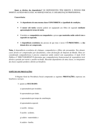 Quais os direitos dos dependentes?  OS DEPENDENTES TÊM DIREITO À PENSÃO POR 
MORTE E AUXÍLIO­RECLUSÃO, AO SERVIÇO SOCIAL E À REABILITAÇÃO PROFISSIONAL.
Concorrência:
• Os dependentes de uma mesma classe CONCORREM em igualdade de condições. 
• O  menor sob tutela  somente poderá ser equiparado aos filhos do segurado  mediante 
apresentação de termo de tutela. 
• Considera­se companheira ou companheiro a pessoa que mantenha união estável com o 
segurado ou segurada. 
• A  dependência econômica das pessoas de que trata o inciso I É PRESUMIDA e a das 
demais deve ser comprovada. 
Nota: A dependência econômica de cônjuges, companheiros e filhos são presumidas. Nos demais 
casos devem ser comprovados por documentos, como declaração do Imposto de Renda. Para ser 
considerado companheiro(a) é preciso comprovar união estável com segurado(a). A Ação Civil 
Pública nº 2000.71.00.009347­0 determina que companheiro(a) homossexual de segurado(a) terá  
direito a pensão por morte e auxílio­reclusão. Havendo dependentes de uma classe, os integrantes 
da classe seguinte perdem o direito ao benefício.
ESPÉCIES DE PRESTAÇÕES
  O Regime Geral de Previdência Social compreende as seguintes  PRESTAÇÕES, expressas em 
benefícios e serviços: 
I ­ quanto ao SEGURADO: 
a) aposentadoria por invalidez; 
b) aposentadoria por idade; 
c) aposentadoria por tempo de contribuição; 
d) aposentadoria especial; 
e) auxílio ­ doença; 
f) auxílio ­ acidente;
g) salário ­ maternidade; e 
h­)salário ­ família.
 