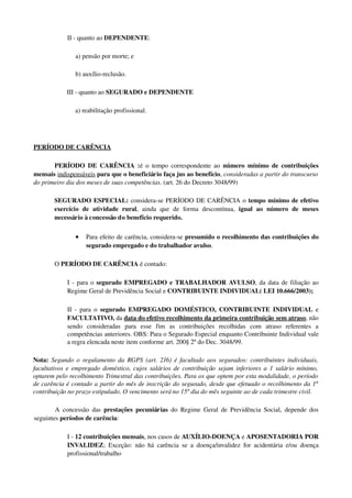 II ­ quanto ao DEPENDENTE: 
a) pensão por morte; e 
b) auxílio­reclusão. 
III ­ quanto ao SEGURADO e DEPENDENTE
a) reabilitação profissional. 
PERÍODO DE CARÊNCIA
PERÍODO DE CARÊNCIA :é o tempo correspondente ao  número mínimo de contribuições 
mensais indispensáveis para que o beneficiário faça jus ao benefício, consideradas a partir do transcurso 
do primeiro dia dos meses de suas competências. (art. 26 do Decreto 3048/99)
  SEGURADO ESPECIAL: considera­se PERÍODO DE CARÊNCIA o tempo mínimo de efetivo 
exercício   de   atividade   rural,   ainda   que   de   forma   descontínua,  igual   ao   número   de   meses 
necessário à concessão do benefício requerido. 
• Para efeito de carência, considera­se presumido o recolhimento das contribuições do 
segurado empregado e do trabalhador avulso. 
O PERÍODO DE CARÊNCIA é contado: 
I ­ para o segurado EMPREGADO e TRABALHADOR AVULSO, da data de filiação ao 
Regime Geral de Previdência Social e CONTRIBUINTE INDIVIDUAL( LEI 10.666/2003);
II ­ para o  segurado  EMPREGADO DOMÉSTICO,  CONTRIBUINTE INDIVIDUAL  e 
FACULTATIVO, da data do efetivo recolhimento da primeira contribuição sem atraso, não 
sendo   consideradas   para   esse   fim   as   contribuições   recolhidas   com   atraso   referentes   a 
competências anteriores. OBS: Para o Segurado Especial enquanto Contribuinte Individual vale 
a regra elencada neste item conforme art. 200§ 2º do Dec. 3048/99.
Nota:  Segundo o regulamento da RGPS (art. 216) é facultado aos segurados: contribuintes individuais, 
facultativos e empregado doméstico, cujos salários de contribuição sejam inferiores a 1 salário mínimo, 
optarem pelo recolhimento Trimestral das contribuições. Para os que optem por esta modalidade, o período 
de carência é contado a partir do mês de inscrição do segurado, desde que efetuado o recolhimento da 1ª  
contribuição no prazo estipulado. O vencimento será no 15º dia do mês seguinte ao de cada trimestre civil.
A concessão das  prestações pecuniárias  do Regime Geral de Previdência Social, depende dos 
seguintes períodos de carência: 
I ­ 12 contribuições mensais, nos casos de AUXÍLIO­DOENÇA e APOSENTADORIA POR 
INVALIDEZ; Exceção: não há carência se a doença/invalidez for acidentária e/ou doença 
profissional/trabalho
 