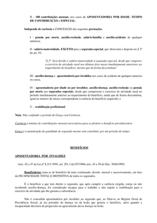 II – 180 contribuições mensais, nos casos de APOSENTADORIA POR IDADE, TEMPO 
DE CONTRIBUIÇÃO e ESPECIAL. 
  Independe de carência a CONCESSÃO das seguintes prestações: 
I   ­  pensão   por   morte,  auxílio­reclusão,  salário­família  e  auxílio­acidente  de   qualquer 
natureza; 
II ­ salário­maternidade, EXCETO para a segurada especial, que observará o disposto no § 2º 
do art. 93; 
"§ 2º  Será devido o salário­maternidade à segurada especial, desde que comprove 
o exercício de atividade rural nos últimos doze meses imediatamente anteriores ao 
requerimento do benefício, mesmo que de forma descontínua"
III ­ auxílio­doença e  aposentadoria por invalidez nos casos de acidente de qualquer natureza 
ou causa, 
IV ­ aposentadoria por idade ou por invalidez, auxílio­doença, auxílio­reclusão ou pensão 
por morte aos segurados especiais, desde que comprovem o exercício de atividade rural no 
período imediatamente anterior ao requerimento do benefício, ainda que de forma descontínua, 
igual ao número de meses correspondente à carência do benefício requerido; e 
V ­  reabilitação profissional. 
Nota: Não confundir o período de Graça com Carência. 
Carência é mínimo de contribuições mensais necessários para se pleitear o benefício previdenciário.
Graça é a manutenção da qualidade de segurado mesmo sem contribuir, por um período de tempo.
  BENEFÍCIOS
APOSENTADORIA  POR  INVALIDEZ  
    (arts. 42 a 47 da Lei nº 8.213 /1991, art. 201, I da CF/1988e arts. 43 a 50 do Dec. 3048/1999)
Beneficiários: trata­se de benefício de trato continuado, devido, mensal e sucessivamente, em face 
da INCAPACIDADE TOTAL E DEFINITIVA de todos os segurados. 
É o benefício a que tem direito o segurado, que após cumprir a carência exigida, esteja ou não 
recebendo auxílio­doença, for considerado incapaz para o trabalho e não sujeito à  reabilitação para o 
exercício de atividade que lhe garanta a subsistência.
Não é concedida aposentadoria por invalidez ao segurado que, ao filiar­se ao Regime Geral de 
Previdência   Social,   já   era   portador   da   doença   ou   da   lesão   que   geraria   o   benefício,   salvo   quando   a 
incapacidade decorreu de progressão ou agravamento dessa doença ou lesão. 
 