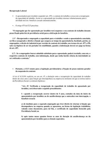 Recuperação Laboral
• A aposentadoria por invalidez suspende (art. 475), o contrato de trabalho e cessa com a recuperação 
da capacidade de trabalho. Assim se o aposentado por invalidez retornar voluntariamente para à 
atividade terá seu  beneficio cassado automaticamente.
• O artigo 475 da CLT preceitua: 
     "O empregado que for aposentado por invalidez terá suspenso o seu contrato de trabalho durante 
prazo fixado pelas leis de previdência social para a efetivação do benefício.
      § 1º ­ Recuperando o empregado a capacidade para o trabalho e sendo a aposentadoria cancelada, 
ser­lhe­á assegurado o direito à função que ocupava ao tempo da aposentadoria, facultado, porém, ao 
empregador, o direito de indenizá­lo por rescisão do contrato de trabalho, nos termos do art. 477 e 478, 
salvo na hipótese de ser ele portador de estabilidade, quando a indenização deverá ser paga na forma 
do art. 497.
     § 2º ­ Se o empregador houver admitido substituto para o aposentado, poderá rescindir, com este, o 
respectivo contrato de trabalho, sem indenização, desde que tenha havido ciência da interinidade ao 
ser celebrado o contrato."
• Portanto, a CLT remete para a legislação previdenciária a fixação do prazo máximo gerador 
da suspensão do contrato 
A Lei nº 8.213/91 explicita, no seu art. 47, a distinção entre a recuperação da capacidade de trabalho 
dentro de cinco anos e para função que desempenhava na empresa no momento em que se tornou inativo 
da Previdência Social e as demais hipóteses:
"Art. 47. Verificada a recuperação  da capacidade de trabalho do aposentado por 
invalidez, será observado o seguinte procedimento:
I ­ quando a recuperação  ocorrer dentro de 5 anos, contados da data do início da 
aposentadoria por invalidez ou do auxílio­doença que a antecedeu sem interrupção, o 
benefício cessará:
a) de imediato para o segurado empregado que tiver direito de retornar à função que 
desempenhava na empresa quando se aposentou, na forma da legislação trabalhista, 
valendo como documento, para tal fim, o certificado de capacidade fornecido pela 
Previdência Social; ou
b) após tantos meses quantos forem os anos de duração  do auxílio­doença ou da 
aposentadoria por invalidez para os demais segurados;
 