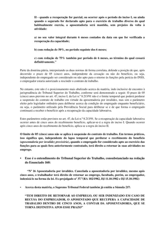 II ­ quando a recuperação for parcial, ou ocorrer após o período do inciso I, ou ainda 
quando o segurado for declarado apto para o exercício de trabalho diverso do qual 
habitualmente   exercia,   a   aposentadoria   será   mantida,   sem   prejuízo   da   volta   à 
atividade:
a) no seu valor integral durante 6 meses contados da data em que for verificada a 
recuperação da capacidade;
b) com redução de 50%, no período seguinte dos 6 meses;
c) com redução de 75% também por período de 6 meses, ao término do qual cessará 
definitivamente."
Parte da doutrina pátria, interpretando as duas normas de forma correlata, defende a posição de que, após 
decorrido   o   prazo   de   05   (cinco)   anos,   independente   da   cessação   ou   não   do   benefício,   ou   seja, 
independente do empregado ser considerado ou não apto para o retorno às funções pela perícia do INSS, 
o empregador estaria autorizado a rescindir o contrato de trabalho.
No entanto, este não é o posicionamento mais abalizado acerca da matéria, indo inclusive de encontro à 
jurisprudência do Tribunal Superior do Trabalho, conforme será demonstrado a seguir. O prazo de 05 
(cinco) anos previsto no art. 47, inciso I, da Lei n.º 8.213/91 não é o limite temporal que poderá perdurar 
a suspensão do contrato de trabalho em virtude da aposentadoria por invalidez, mas sim o parâmetro 
eleito pelo legislador ordinário para deliberar acerca da condição do empregado enquanto beneficiário, 
ou seja, o parâmetro utilizado pela Previdência Social para deliberar se e de que forma o empregado 
continuará a receber o benefício após a recuperação da capacidade laborativa.
Estes parâmetros estão previstos no art. 47, da Lei n.º 8.213/91. Se a recuperação da capacidade laborativa 
ocorrer antes de cinco anos do recebimento benefício, aplicar­se­á a regra do inciso I. Quando ocorrer 
após cinco anos do recebimento do benefício, aplica­se a regra do inciso II. 
O limite de 05 (cinco) anos não se aplica à suspensão do contrato de trabalho. Em termos práticos, 
isso significa que, independente do lapso temporal que perdurar o recebimento do benefício 
(aposentadoria por invalidez provisória), quando o empregado for considerado apto ao exercício das 
funções para as quais fora anteriormente contratado, terá direito a retornar às suas atividades no 
emprego. 
• Esse é o entendimento do Tribunal Superior do Trabalho, consubstanciado na redação 
do Enunciado 160:
       “Nº 16 Aposentadoria por invalidez. Cancelada a aposentadoria por invalidez, mesmo após 
cinco anos, o trabalhador terá direito de retornar ao emprego, facultado, porém, ao empregador, 
indenizá­lo na forma da lei. Ex­prejulgado nº 37.”(RA 102/1982, DJ 11.10.1982 e DJ 15.10.1982)
• Acerca desta matéria, o Supremo Tribunal Federal também já emitiu a Súmula 217: 
“TEM DIREITO DE RETORNAR AO EMPREGO, OU SER INDENIZADO EM CASO DE 
RECUSA DO EMPREGADOR, O APOSENTADO QUE RECUPERA A CAPACIDADE DE 
TRABALHO DENTRO DE CINCO ANOS, A CONTAR DA APOSENTADORIA, QUE SE 
TORNA DEFINITIVA APOS ESSE PRAZO”
 