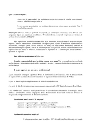 Qual a carência exigida?
a) em caso de aposentadoria por invalidez decorrente de acidente de trabalho ou de qualquer 
natureza, o INSS não exige carência; 
b­) no caso de aposentadoria por invalidez decorrente de outras causas, a carência é de 12 
contribuições mensais. 
Observações: Havendo perda da qualidade de segurado, as contribuições anteriores a essa data só serão 
computadas depois que, a partir da nova filiação à Previdência Social, o segurado comprovar, novo período de 
carência.Ver a regra da Lei 10.666/2003
Se o segurado for acometido de tuberculose ativa, hanseníase, alienação mental, neoplasia maligna, 
cegueira, paralisia irreversível e incapacitante, cardiopatia grave, doença de Parkinson, espondiloartrose 
anquilosante,   nefropatia   grave,   estado   avançado   de   doença   de  Paget (osteíte deformante), síndrome da 
deficiência imunológica adquirida – AIDS, ou contaminação por radiação, com base em conclusão da medicina 
especializada, terá direito ao benefício, independente do pagamento de 12 contribuições, desde que tenha a 
qualidade de segurado. 
Este rol de doenças é exaustivo? (discutir)
Quando a aposentadoria por invalidez começa a ser paga?  Se o segurado estiver recebendo 
auxílio­doença, a aposentadoria por invalidez começará a ser paga a contar do dia imediato ao da cessação do 
auxílio­doença.
E para o segurado que não recebe auxílio­doença?
a) para o segurado empregado a partir do 16º dia de afastamento da atividade ou a partir da data da entrada 
do requerimento, se entre o afastamento e a entrada do requerimento decorrerem mais de 30 dias.
b) para os demais segurados a partir da data do início da incapacidade ou; 
c) a partir da data da entrada do requerimento, quando requerido após o 30º dia do afastamento da atividade. 
Caso o INSS tenha ciência da internação hospitalar ou do tratamento ambulatorial, avaliado pela perícia 
médica, a aposentadoria começa ser paga no 16º dia do afastamento da atividade ou na data do início da 
incapacidade, independentemente da data do requerimento. 
Quando esse benefício deixa de ser pago? 
a) quando o segurado recupera a capacidade para o trabalho; 
b) quando o segurado volta voluntariamente ao trabalho;
c) quando o segurado solicita e tem a concordância da perícia médica do INSS. 
Qual a renda mensal do benefício?
O valor da aposentadoria por invalidez é 100% do salário de benefício, caso o segurado 
 