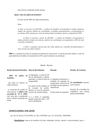 não estivesse recebendo auxílio­doença.
Qual o valor do salário­de­benefício?
O valor será de 100% do salário de benefício. 
Nota: 
a) Para os inscritos até 28/11/99 ­ o salário de benefício corresponderá à média aritmética 
simples dos maiores salários de contribuição, corrigidos monetariamente, correspondentes a, 
no mínimo, 80% (oitenta por cento) de todo período contributivo desde a competência 07/94.
b) Para os inscritos a partir de 29/11/99   ­ o salário de benefício corresponderá  à  
média aritmética simples dos maiores salários de contribuição correspondentes a 80% de todo 
o período contributivo.
c) Para o segurado especial que não tenha optado por contribuir facultativamente o 
valor será de um salário mínimo.
OBS:Se o segurado necessitar de assistência permanente de outra pessoa, a critério da perícia médica, o valor da 
aposentadoria por invalidez será aumentado em 25% a partir da data de sua solicitação
Quadro ­ Resumo
Renda Mensal do Benefício Data do Recebimento Duração Período  de Carência
  100%   do   salário   de 
benefício;
  não   pode   ser   inferior   ao 
salário mínimo;
  se necessitar do auxílio de 
outra pessoa,  o salário será 
acrescido de   25 %. OBS: 
este valor não é considerado 
para o cálculo da pensão por 
morte
a) empregado: a contar do 16º 
dia do afastamento e demais 
segurados a contar da data da 
incapacidade;
b) a partir do dia imediato ao 
da   cessação   do   auxílio­
doença, no caso do segurado 
em gozo de auxílio­doença;
c)   e   a   todos   os   segurados 
quando requerido após o 30º 
dia do afastamento
a) enquanto permanecer a 
condição   do   segurado   de 
incapaz para o exercício da 
atividade que lhe garanta a 
subsistência;
b) pela morte do segurado;
12 contribuições  mensais, 
com ressalvas. 
Exceção: Se a invalidez for 
acidentária   e/ou   doença 
profissional/trabalho
APOSENTADORIA  POR  IDADE  
   (art. 48 a 51 da Lei nº 8.213/1991, art. 201, I CF/1988 e arts. 51 a 55 do Dec. 3048/1999)
Beneficiários: trata­se de benefício de trato continuado, devido, mensal e sucessivamente, para o 
 