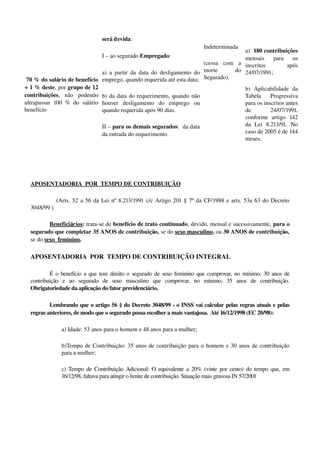  70 % do salário de benefício 
+ 1 % deste, por grupo de 12 
contribuições,   não   podendo 
ultrapassar 100 % do salário 
benefício
será devida:
I – ao segurado Empregado:
a) a partir da data do desligamento do 
emprego, quando requerida até esta data;
b) da data do requerimento, quando não 
houver   desligamento   do   emprego   ou 
quando requerida após 90 dias.
II – para os demais segurados:  da data 
da entrada do requerimento.
Indeterminada
(cessa   com   a 
morte   do 
Segurado).
a)  180 contribuições 
mensais   para   os 
inscritos   após 
24/07/1991;
b)   Aplicabilidade   da 
Tabela   Progressiva 
para os inscritos antes 
de   24/07/1991, 
conforme   artigo   142 
da   Lei   8.213/91.   No 
caso de 2005 é de 144 
meses.
APOSENTADORIA  POR  TEMPO DE CONTRIBUIÇÃO  
    (Arts. 52 a 56 da Lei nº 8.213/1991 c/c Artigo 201 § 7º da CF/1988 e arts. 53a 63 do Decreto 
3048/99 )
Beneficiários: trata­se de benefício de trato continuado, devido, mensal e sucessivamente, para o 
segurado que completar 35 ANOS de contribuição, se do sexo masculino, ou 30 ANOS de contribuição, 
se do sexo  feminino. 
APOSENTADORIA  POR  TEMPO DE CONTRIBUIÇÃO INTEGRAL
É o benefício a que tem direito o segurado de sexo feminino que comprovar, no mínimo, 30 anos de 
contribuição   e   ao   segurado   de   sexo   masculino   que   comprovar,   no   mínimo,   35   anos   de   contribuição. 
Obrigatoriedade da aplicação do fator previdenciário. 
Lembrando que o artigo 56 § do Decreto 3048/99 ­ o INSS vai calcular pelas regras atuais e pelas 
regras anteriores, de modo que o segurado possa escolher a mais vantajosa.  Até 16/12/1998 (EC 20/98):
a) Idade: 53 anos para o homem e 48 anos para a mulher;
b)Tempo de Contribuição: 35 anos de contribuição para o homem e 30 anos de contribuição 
para a mulher;
c) Tempo de Contribuição Adicional: O equivalente a 20% (vinte por cento) do tempo que, em 
16/12/98, faltava para atingir o limite de contribuição. Situação mais gravosa IN 57/2001
 