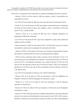 Em seguida no decênio de 1923/1933 foram criadas várias outras Caixas de Assistência de diversos 
ramos de atividades, contribuindo para a efetivação da nova era assistencial no País.
Desta sorte, os acontecimentos mais importantes na evolução da Seguridade Social são os seguintes:
­ Decreto nº 9.912­A de 26 de março de 1888, que regulava o direito à Aposentadoria dos 
empregados dos correios;
­ Lei 3.397, de 24 de novembro de 1888, que criou a Caixa de Socorros das Estradas de Ferro;
­ Decreto nº 221, de 26 de fevereiro de 1890, que instituía a Aposentadoria para os empregados 
da Estrada de Ferro Central do Brasil, após ampliado a todos os ferroviários do País pelo 
decreto nº 565, e 12 julho de 1890;
­   Decreto   nº   942­A   de   31   de   outubro   de   1890,   que   criou   o   Montepio   Obrigatório   dos 
Empregados Do Ministério da Fazenda;
­ Lei nº 3724, de 15 de janeiro de 1919, a qual tornou compulsório o seguro contra acidentes do 
trabalho em certas atividades;
­ Decreto Legislativo nº 4682, de 24 de janeiro de 1923 ­ Lei Eloy Chaves, que criou A caixa de 
Aposentadoria e pensões para os empregados de cada empresa ferroviária;
 ­ Decreto nº 22.872, de 29 de junho de 1933, que criou o Instituto de Aposentadoria e Pensões 
dos marítimos; a primeira do Brasil com base na atividade genérica da empresa;
­ 1934 três Caixas Assistenciais foram criadas: aeroviários através da Portaria nº 32 de 1º de 
maio do presente ano, dos trabalhadores em Trapiches e Armazéns pelo Decreto nº 24.274 de 24 
de maio de 1934 e a dos Operários Estivadores, com a edição do Decreto nº 24.275, de 24 de 
maio de 1934. Há ainda que ressalvar, que em 1934 foram criadas os IAP’s dos Comerciários 
pelo Decreto nº 24.272 de 22 de maio de 1934 e dos Bancários através do Decreto nº 24.015, de 
1º de junho de 1934;
­ Lei nº 367, de 31 de dezembro de 1936 que criou o IAP dos Industriários;
­ Decreto nº 651, de 26 de agosto de 1938, que transformava a CAP dos trabalhadores em 
Trapiches e Armazéns no IAP dos Empregados em Transportes e cargas;
­ Decreto Lei nº 1.355, de 16 de junho de 1938, que transformou a CAP dos Operários 
estivadores no IAP da Estiva;
­ Decreto Lei 7.720, de 9 e julho de 1945  que incorporou o IAP da estiva ao dos Empregados 
em transportes e cargas;
­ Decreto Lei 7.526 de 1945, que iniciou uma verdadeira reformulação do sistema previdenciário 
nacional, com a tentativa de uniformidade das normas legais das várias CAP’s e IAP’s da época. 
Entretanto, tal Decreto não foi efetivamente colocado em prática, por falta de regulamentação 
 