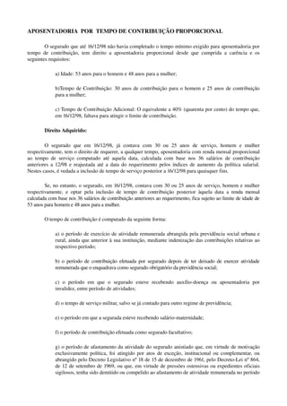 APOSENTADORIA  POR  TEMPO DE CONTRIBUIÇÃO PROPORCIONAL
O segurado que até 16/12/98 não havia completado o tempo mínimo exigido para aposentadoria por 
tempo de contribuição, tem direito a aposentadoria proporcional desde que cumprida a carência e os 
seguintes requisitos:
a) Idade: 53 anos para o homem e 48 anos para a mulher;
b)Tempo de Contribuição: 30 anos de contribuição para o homem e 25 anos de contribuição 
para a mulher;
c) Tempo de Contribuição Adicional: O equivalente a 40% (quarenta por cento) do tempo que, 
em 16/12/98, faltava para atingir o limite de contribuição.
Direito Adquirido:
O   segurado   que   em   16/12/98,   já   contava   com   30   ou   25   anos   de   serviço,   homem   e   mulher 
respectivamente, tem o direito de requerer, a qualquer tempo, aposentadoria com renda mensal proporcional 
ao tempo de serviço computado até aquela data, calculada com base nos 36 salários de contribuição 
anteriores a 12/98 e reajustada até a data do requerimento pelos índices de aumento da política salarial. 
Nestes casos, é vedada a inclusão de tempo de serviço posterior a 16/12/98 para quaisquer fins.
Se, no entanto, o segurado, em 16/12/98, contava com 30 ou 25 anos de serviço, homem e mulher 
respectivamente, e optar pela inclusão de tempo de contribuição posterior àquela data  a renda mensal 
calculada com base nos 36 salários de contribuição anteriores ao requerimento, fica sujeito ao limite de idade de 
53 anos para homem e 48 anos para a mulher. 
O tempo de contribuição é computado da seguinte forma: 
a) o período de exercício de atividade remunerada abrangida pela previdência social urbana e 
rural, ainda que anterior à sua instituição, mediante indenização das contribuições relativas ao 
respectivo período;
b) o período de contribuição efetuada por segurado depois de ter deixado de exercer atividade 
remunerada que o enquadrava como segurado obrigatório da previdência social;
c)   o   período   em   que   o   segurado   esteve   recebendo   auxílio­doença   ou   aposentadoria   por 
invalidez, entre período de atividades;
d) o tempo de serviço militar, salvo se já contado para outro regime de previdência;
e) o período em que a segurada esteve recebendo salário­maternidade;
f) o período de contribuição efetuada como segurado facultativo;
g) o período de afastamento da atividade do segurado anistiado que, em virtude de motivação 
exclusivamente política, foi atingido por atos de exceção, institucional ou complementar, ou 
abrangido pelo Decreto Legislativo nº 18 de 15 de dezembro de 1961, pelo Decreto­Lei nº 864, 
de 12 de setembro de 1969, ou que, em virtude de pressões ostensivas ou expedientes oficiais 
sigilosos, tenha sido demitido ou compelido ao afastamento de atividade remunerada no período 
 