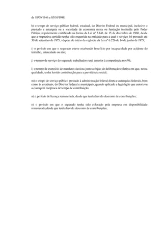 de 18/09/1946 a 05/10/1988;
h) o tempo de serviço público federal, estadual, do Distrito Federal ou municipal, inclusive o 
prestado a autarquia ou a sociedade de economia mista ou fundação instituída pelo Poder 
Púbico, regularmente certificado na forma da Lei nº 3.841, de 15 de dezembro de 1960, desde 
que a respectiva certidão tenha sido requerida na entidade para a qual o serviço foi prestado até 
30 de setembro de 1975, véspera do início da vigência da Lei nº 6.226 de 14 de junho de 1975;
i) o período em que o segurado esteve recebendo benefício por incapacidade por acidente do 
trabalho, intercalado ou não;
j) o tempo de serviço do segurado trabalhador rural anterior à competência nov/91;
l) o tempo de exercício de mandato classista junto a órgão de deliberação coletiva em que, nessa 
qualidade, tenha havido contribuição para a previdência social;
m) o tempo de serviço público prestado à administração federal direta e autarquias federais, bem 
como às estaduais, do Distrito Federal e municipais, quando aplicado a legislação que autorizou 
a contagem recíproca de tempo de contribuição;
n) o período de licença remunerada, desde que tenha havido desconto de contribuições;
o)   o   período   em   que   o   segurado   tenha   sido   colocado   pela   empresa   em   disponibilidade 
remunerada,desde que tenha havido desconto de contribuições;
 