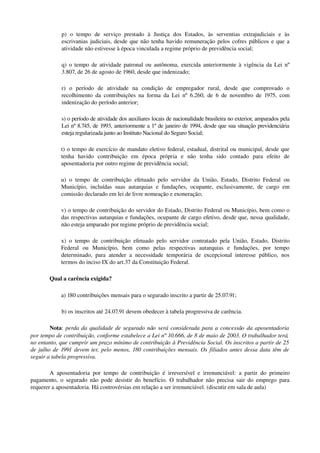 p)   o   tempo   de   serviço   prestado   à   Justiça   dos   Estados,   às   serventias   extrajudiciais   e   às 
escrivanias judiciais, desde que não tenha havido remuneração pelos cofres públicos e que a 
atividade não estivesse à época vinculada a regime próprio de previdência social; 
q) o tempo de atividade patronal ou autônoma, exercida anteriormente à vigência da Lei nº 
3.807, de 26 de agosto de 1960, desde que indenizado;
r)   o   período   de   atividade   na   condição   de   empregador   rural,   desde   que   comprovado   o 
recolhimento da contribuições na forma da Lei nº 6.260, de 6 de novembro de 1975, com 
indenização do período anterior;
s) o período de atividade dos auxiliares locais de nacionalidade brasileira no exterior, amparados pela 
Lei nº 8.745, de 1993, anteriormente a 1º de janeiro de 1994, desde que sua situação previdenciária 
esteja regularizada junto ao Instituto Nacional do Seguro Social;
t) o tempo de exercício de mandato eletivo federal, estadual, distrital ou municipal, desde que 
tenha   havido   contribuição   em   época   própria   e   não   tenha   sido   contado   para   efeito   de 
aposentadoria por outro regime de previdência social;
u) o tempo de contribuição efetuado pelo servidor da União, Estado, Distrito Federal ou 
Município, incluídas suas autarquias e fundações, ocupante, exclusivamente, de cargo em 
comissão declarado em lei de livre nomeação e exoneração;
v) o tempo de contribuição do servidor do Estado, Distrito Federal ou Município, bem como o 
das respectivas autarquias e fundações, ocupante de cargo efetivo, desde que, nessa qualidade, 
não esteja amparado por regime próprio de previdência social;
x) o tempo de contribuição efetuado pelo servidor contratado pela União, Estado, Distrito 
Federal   ou   Município,   bem   como   pelas   respectivas   autarquias   e   fundações,   por   tempo 
determinado, para atender a necessidade temporária de excepcional interesse público, nos 
termos do inciso IX do art.37 da Constituição Federal. 
Qual a carência exigida? 
a) 180 contribuições mensais para o segurado inscrito a partir de 25.07.91; 
b) os inscritos até 24.07.91 devem obedecer à tabela progressiva de carência. 
Nota: perda da qualidade de segurado não será considerada para a concessão da aposentadoria 
por tempo de contribuição, conforme estabelece a Lei nº 10.666, de 8 de maio de 2003. O trabalhador terá,  
no entanto, que cumprir um prazo mínimo de contribuição à Previdência Social. Os inscritos a partir de 25 
de julho de 1991 devem ter, pelo menos, 180 contribuições mensais. Os filiados antes dessa data têm de 
seguir a tabela progressiva. 
A aposentadoria por tempo de contribuição é irreversível e irrenunciável: a partir do primeiro 
pagamento, o segurado não pode desistir do benefício. O trabalhador não precisa sair do emprego para 
requerer a aposentadoria. Há controvérsias em relação a ser irrenunciável. (discutir em sala de aula)
 