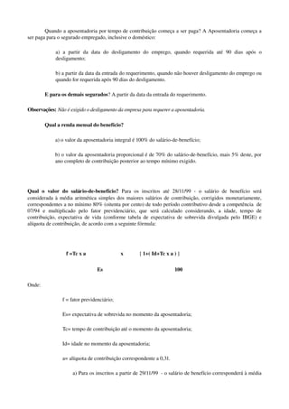 Quando a aposentadoria por tempo de contribuição começa a ser paga? A Aposentadoria começa a 
ser paga para o segurado empregado, inclusive o doméstico:
a)   a   partir   da   data   do   desligamento   do   emprego,   quando   requerida   até   90   dias   após   o 
desligamento;
b) a partir da data da entrada do requerimento, quando não houver desligamento do emprego ou 
quando for requerida após 90 dias do desligamento.
E para os demais segurados? A partir da data da entrada do requerimento. 
Observações: Não é exigido o desligamento da empresa para requerer a aposentadoria.
Qual a renda mensal do benefício? 
a) o valor da aposentadoria integral é 100% do salário­de­benefício; 
b) o valor da aposentadoria proporcional é de 70% do salário­de­benefício, mais 5% deste, por 
ano completo de contribuição posterior ao tempo mínimo exigido. 
Qual   o   valor   do   salário­de­benefício?  Para   os   inscritos   até   28/11/99   ­   o   salário   de   benefício   será 
considerada à média aritmética simples dos maiores salários de contribuição, corrigidos monetariamente, 
correspondentes a no mínimo 80% (oitenta por cento) de todo período contributivo desde a competência  de 
07/94   e   multiplicado   pelo   fator   previdenciário,   que   será   calculado   considerando,   a   idade,   tempo   de 
contribuição, expectativa de vida (conforme tabela de expectativa de sobrevida divulgada pelo IBGE) e 
alíquota de contribuição, de acordo com a seguinte fórmula: 
   f =Tc x a  x [ 1+( Id+Tc x a ) ]
Es 100
Onde:
f = fator previdenciário;
Es= expectativa de sobrevida no momento da aposentadoria;
Tc= tempo de contribuição até o momento da aposentadoria;
Id= idade no momento da aposentadoria;
a= alíquota de contribuição correspondente a 0,31.
a) Para os inscritos a partir de 29/11/99  ­ o salário de benefício corresponderá à média 
 