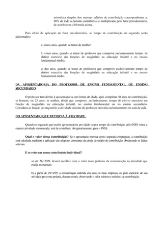aritmética simples dos maiores salários de contribuição correspondentes a, 
80% de todo o período contributivo e multiplicado pelo fator previdenciário, 
de acordo com a fórmula acima. 
Para efeito da aplicação do fator previdenciário, ao tempo de contribuição do segurado serão 
adicionados: 
a) cinco anos, quando se tratar de mulher; 
b) cinco anos, quando se tratar de professor que comprove exclusivamente tempo  de 
efetivo   exercício   das   funções   de   magistério   na   educação   infantil   e   no   ensino 
fundamental médio; 
c) dez anos, quando se tratar de professora que comprove exclusivamente tempo de 
efetivo   exercício   das   funções   de   magistério   na   educação   infantil   e   no   ensino 
fundamental médio. 
DA   APOSENTADORIA   DO   PROFESSOR   DE   ENSINO   FUNDAMENTAL   OU   ENSINO 
SECUNDÁRIO
O professor tem direito à aposentadoria sem limite de idade, após completar 30 anos de contribuição, 
se homem, ou 25 anos, se mulher, desde que comprove, exclusivamente, tempo de efetivo exercício em 
função   de   magistério   na   educação   infantil,   no   ensino   fundamental   ou   no   ensino   secundário.
Considera­se função de magistério a atividade docente do professor exercida exclusivamente em sala de aula.
DO APOSENTADO QUE RETORNA À ATIVIDADE 
Quando o segurado que recebe aposentadoria por idade ou por tempo de contribuição pelo INSS voltar a 
exercer atividade remunerada, terá de contribuir, obrigatoriamente, para o INSS.
Qual o valor dessa contribuição?  Se o aposentado retornar como segurado empregado, a contribuição 
será calculada mediante a aplicação das alíquotas constantes da tabela de salário de contribuição, obedecendo as faixas 
salariais.
E se retornar como contribuinte individual?
a) até 28/11/99, deverá recolher com o valor mais próximo da remuneração na atividade que 
esteja exercendo;
b) a partir de 29/11/99, a remuneração auferida em uma ou mais empresas ou pelo exercício de sua 
atividade por conta própria, durante o mês, observando o valor mínimo e máximo de contribuição.
 