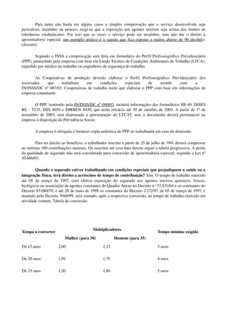 Para tanto não basta em alguns casos a simples comprovação que o serviço desenvolvido seja 
periculoso, insalubre ou penoso, exigi­se que a exposição aos agentes nocivos seja acima dos limites de 
tolerâncias estabelecidos. Por isso que as vezes o serviço pode ser insalubre, mas não dar o direito à 
aposentadoria especial,  um exemplo prático é o sujeito que fica exposto a ruídos abaixo de 90 decibéis. 
(discutir)
Segundo o INSS a comprovação será feita em formulário do Perfil Profissiográfico Previdenciário 
(PPP), preenchido pela empresa com base em Laudo Técnico de Condições Ambientais de Trabalho (LTCA), 
expedido por médico do trabalho ou engenheiro de segurança do trabalho. 
As   Cooperativas   de   produção   deverão   elaborar   o   Perfil   Profissiográfico   Previdenciário   dos 
associados   que   trabalham   em   condições   especiais   de   acordo   com   a  
IN/INSS/DC nº 087/03. Cooperativas de trabalho terão que elaborar o PPP com base em informações da 
empresa contratante.
O PPP, instituído pela IN/INSS/DC nº 090/03, incluirá informações dos formulários SB­40, DISES 
BE ­ 5235, DSS 8030 e DIRBEN 8030, que terão eficácia até 30 de outubro de 2003. A partir de 1º de 
novembro de 2003, será dispensada a apresentação do LTCAT, mas o documento deverá permanecer na 
empresa à disposição da Previdência Social.
A empresa é obrigada a fornecer cópia autêntica do PPP ao trabalhador em caso de demissão. 
Para ter direito ao benefício, o trabalhador inscrito a partir de 25 de julho de 1991 deverá comprovar 
no mínimo 180 contribuições mensais. Os inscritos até essa data devem seguir a tabela progressiva. A perda 
da qualidade de segurado não será considerada para concessão de aposentadoria especial, segundo a Lei nº 
10.666/03.
Quando o segurado estiver trabalhando em condições especiais que prejudiquem a saúde ou a 
integração física, terá direito a acréscimo de tempo de contribuição? Sim. O tempo de trabalho exercido 
até 05 de março de 1997, com efetiva exposição do segurado aos agentes nocivos químicos, físicos, 
biológicos ou associação de agentes constantes do Quadro Anexo ao Decreto n° 53.831/64 e os constantes do 
Decreto 83.080/79, e até 28 de maio de 1998 os constantes do Decreto 2.172/97, de 05 de março de 1997, e 
mantido pelo Decreto 3048/99, será somado, após a respectiva conversão, ao tempo de trabalho exercido em 
atividade comum. Tabela de conversão:
Tempo a converter 
Multiplicadores 
Mulher (para 30) Homem (para 35)
Tempo mínimo exigido
De 15 anos  2,00  2,33  3 anos 
De 20 anos  1,50  1,75  4 anos 
De 25 anos  1,20  1,40  5 anos 
 