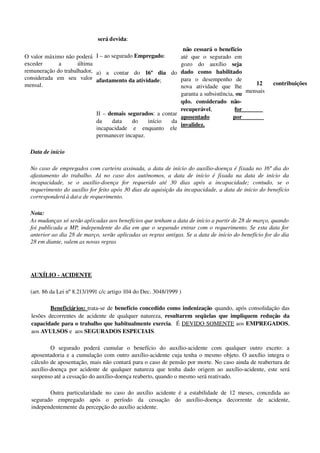 O valor máximo não poderá 
exceder   a   última 
remuneração do trabalhador, 
considerada   em   seu   valor 
mensal.                
                                           
 será devida:
I – ao segurado Empregado:
a)   a   contar   do  16º   dia  do 
afastamento da atividade;
II – demais segurados: a contar 
da   data   do   início   da 
incapacidade   e   enquanto   ele 
permanecer incapaz. 
 não cessará o benefício 
até   que   o   segurado   em 
gozo   do   auxílio  seja 
dado   como   habilitado 
para   o   desempenho   de 
nova   atividade   que   lhe 
garanta a subsistência, ou 
qdo.   considerado   não­
recuperável,  for 
aposentado  por 
invalidez.
  12   contribuições 
mensais
Data de início
No caso de empregados com carteira assinada, a data de início do auxílio­doença é fixada no 16º dia do 
afastamento do trabalho. Já  no caso dos autônomos, a data de início é fixada na data de início da 
incapacidade,   se   o   auxílio­doença   for   requerido   até   30   dias   após   a   incapacidade;   contudo,   se   o 
requerimento do auxílio for feito após 30 dias da aquisição da incapacidade, a data de início do benefício 
corresponderá à data de requerimento.
Nota:
As mudanças só serão aplicadas aos benefícios que tenham a data de início a partir de 28 de março, quando  
foi publicada a MP, independente do dia em que o segurado entrar com o requerimento. Se esta data for  
anterior ao dia 28 de março, serão aplicadas as regras antigas. Se a data de início do benefício for do dia 
28 em diante, valem as novas regras 
AUXÍLIO ­ ACIDENTE 
(art. 86 da Lei nº 8.213/1991 c/c artigo 104 do Dec. 3048/1999 )
Beneficiários: trata­se de benefício concedido como indenização quando, após consolidação das 
lesões decorrentes de acidente de qualquer natureza,  resultarem seqüelas que impliquem  redução  da 
capacidade para o trabalho que habitualmente exercia.  É DEVIDO SOMENTE aos EMPREGADOS, 
aos AVULSOS e  aos SEGURADOS ESPECIAIS.
O   segurado   poderá   cumular   o   benefício   do   auxílio­acidente   com   qualquer   outro   exceto:   a 
aposentadoria e a cumulação com outro auxílio­acidente cuja tenha o mesmo objeto. O auxílio integra o 
cálculo de aposentação, mais não contará para o caso de pensão por morte. No caso ainda de reabertura de 
auxílio­doença por acidente de qualquer natureza que tenha dado origem ao auxílio­acidente, este será 
suspenso até a cessação do auxílio­doença reaberto, quando o mesmo será reativado.
Outra particularidade no caso do auxílio acidente é a estabilidade de 12 meses, concedida ao 
segurado   empregado   após   o   período   da   cessação   do   auxílio­doença   decorrente   de   acidente, 
independentemente da percepção do auxílio acidente. 
 