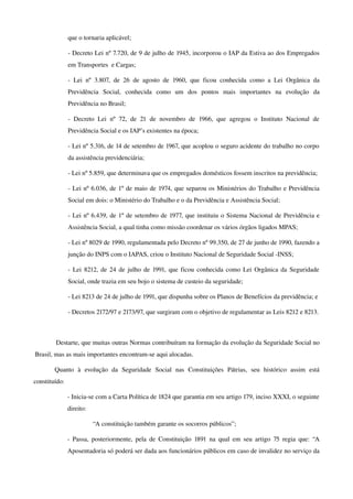que o tornaria aplicável;
­ Decreto Lei nº 7.720, de 9 de julho de 1945, incorporou o IAP da Estiva ao dos Empregados 
em Transportes  e Cargas;
­ Lei nº 3.807, de 26 de agosto de 1960, que ficou conhecida como a Lei Orgânica da 
Previdência   Social,   conhecida   como   um   dos   pontos   mais   importantes   na   evolução   da 
Previdência no Brasil;
­ Decreto Lei nº 72, de 21 de novembro de 1966, que agregou o Instituto Nacional de 
Previdência Social e os IAP’s existentes na época;
­ Lei nº 5.316, de 14 de setembro de 1967, que acoplou o seguro acidente do trabalho no corpo 
da assistência previdenciária;
­ Lei nº 5.859, que determinava que os empregados domésticos fossem inscritos na previdência;
­ Lei nº 6.036, de 1º de maio de 1974, que separou os Ministérios do Trabalho e Previdência 
Social em dois: o Ministério do Trabalho e o da Previdência e Assistência Social;
­ Lei nº 6.439, de 1º de setembro de 1977, que instituiu o Sistema Nacional de Previdência e 
Assistência Social, a qual tinha como missão coordenar os vários órgãos ligados MPAS;
­ Lei nº 8029 de 1990, regulamentada pelo Decreto nº 99.350, de 27 de junho de 1990, fazendo a 
junção do INPS com o IAPAS, criou o Instituto Nacional de Seguridade Social ­INSS;
­ Lei 8212, de 24 de julho de 1991, que ficou conhecida como Lei Orgânica da Seguridade 
Social, onde trazia em seu bojo o sistema de custeio da seguridade;
­ Lei 8213 de 24 de julho de 1991, que dispunha sobre os Planos de Benefícios da previdência; e
­ Decretos 2172/97 e 2173/97, que surgiram com o objetivo de regulamentar as Leis 8212 e 8213.
Destarte, que muitas outras Normas contribuíram na formação da evolução da Seguridade Social no 
Brasil, mas as mais importantes encontram­se aqui alocadas.
Quanto   à   evolução   da   Seguridade   Social   nas   Constituições   Pátrias,   seu   histórico   assim   está 
constituído:
­ Inicia­se com a Carta Política de 1824 que garantia em seu artigo 179, inciso XXXI, o seguinte 
direito: 
“A constituição também garante os socorros públicos”;
­ Passa, posteriormente, pela de Constituição 1891 na qual em seu artigo 75 regia que: “A 
Aposentadoria só poderá ser dada aos funcionários públicos em caso de invalidez no serviço da 
 