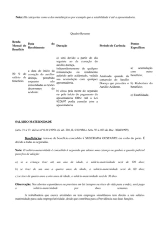 Nota: Há categorias como a dos metalúrgicos por exemplo que a estabilidade é até a aposentadoria.
Quadro­Resumo
Renda 
Mensal do 
Benefício
Data   do 
Recebimento
Duração Período de Carência
Pontos 
Específicos
50   %   do 
salário   de 
benefício.
a   data   do   início   da 
cessação   do   auxílio­
doença,   percebido 
enquanto   não 
consolidadas as lesões 
decorrentes   do 
acidente. 
a)   será   devido   a   partir   do   dia 
seguinte   ao   da   cessação   do 
auxílio­doença, 
independentemente   de   qualquer 
remuneração   ou   rendimento 
auferido pelo acidentado, vedada 
sua   acumulação   com   qualquer 
aposentadoria.
b) cessa pela morte do segurado 
ou pelo início do pagamento da 
aposentadoria   OBS:   Até   a   Lei 
9528/97   podia   cumular   com   a 
aposentadoria
Analisada   quando   da 
concessão   do   Auxílio 
Doença que precedeu o 
Auxilio Acidente.
a)   acumulação 
com   outro 
benefício;
b) Reabertura  do 
benefício;
c) Estabilidade.
SALÁRIO MATERNIDADE 
(arts. 71 a 73  da Lei nº 8.213/1991 c/c art. 201, II, CF/1988 e Arts. 93 a 103 do Dec. 3048/1999)
Beneficiários: trata­se de benefício concedido à  SEGURADA GESTANTE em razão do parto. É 
devido a todas as seguradas. 
Nota: O salário­maternidade é concedido à segurada que adotar uma criança ou ganhar a guarda judicial 
para fins de adoção:
a)   se   a   criança   tiver   até   um   ano   de   idade,   o   salário­maternidade   será   de   120   dias;
b)   se   tiver   de   um   ano   a   quatro   anos   de   idade,   o   salário­maternidade   será   de   60   dias;
c) se tiver de quatro anos a oito anos de idade, o salário­maternidade será de 30 dias.
Observação: Nos abortos espontâneos ou previstos em lei (estupro ou risco de vida para a mãe), será pago 
o   salário­maternidade   por   duas   semanas. 
A trabalhadora que exerce atividades ou tem empregos simultâneos tem direito a um salário­
maternidade para cada emprego/atividade, desde que contribua para a Previdência nas duas funções.
 