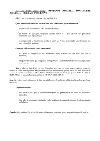 Não   será   devido   salário   família:  EMPREGADO   DOMÉSTICO,  CONTRIBUINTE 
INDIVIDUAL, e SEGURADO FACULTATIVO.
O INSS não exige carência para conceder esse benefício.
Quais documentos devem ser apresentados para recebimento do salário­família?
a) certidão de nascimento do filho ou termo de tutela; 
b)  atestado  de  vacinação  obrigatória,  quando  menor de  7  anos, devendo  ser apresentado 
anualmente todo mês de maio; 
c) comprovante de freqüência à escola, a partir dos 7 anos, apresentado semestralmente nos 
meses de maio e novembro. 
Quando o salário­família começa a ser pago?
a)  a   partir  da  comprovação  dos  documentos   acima   mencionados   será  pago   junto  com  o 
benefício;
b) a partir do dia em que o segurado empregado ou o segurado trabalhador avulso comprovarem 
o nascimento. 
Qual o valor do benefício?  O valor é calculado com base em cotas, na proporção do respectivo 
número de filhos ou equiparados. O segurado tem direito a tantas cotas quantos forem os filhos menores de 
14 anos ou inválidos, no valor de R$ 21,27 para o trabalhador de baixa renda que ganhar até R$ 414,78 e de 
R$ 14, 99 para os trabalhadores que ganhem de R$ 414,79 até R$ 623,44. 
Nota: Se a mãe e o pai estão dentro da faixa agraciada com o benefício do salário família ambos  recebem o 
benefício. 
Proporcionalidade:
a) o valor da cota para o segurado empregado será proporcional nos meses de admissão e 
demissão;
b) o valor da cota para o trabalhador avulso será integral, independentemente do número de dias 
trabalhados. 
Exceção: Receberá também o benefício quem efetivamente sustenta o menor ou possui sua guarda judicial.
 