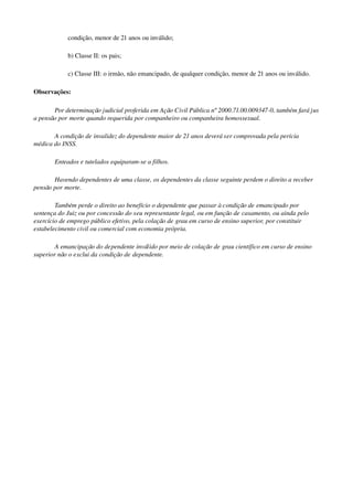 condição, menor de 21 anos ou inválido;
b) Classe II: os pais;
c) Classe III: o irmão, não emancipado, de qualquer condição, menor de 21 anos ou inválido.
Observações:
Por determinação judicial proferida em Ação Civil Pública nº 2000.71.00.009347­0, também fará jus 
a pensão por morte quando requerida por companheiro ou companheira homossexual. 
A condição de invalidez do dependente maior de 21 anos deverá ser comprovada pela perícia 
médica do INSS.
Enteados e tutelados equiparam­se a filhos.
Havendo dependentes de uma classe, os dependentes da classe seguinte perdem o direito a receber 
pensão por morte. 
Também perde o direito ao benefício o dependente que passar à condição de emancipado por 
sentença do Juiz ou por concessão do seu representante legal, ou em função de casamento, ou ainda pelo 
exercício de emprego público efetivo, pela colação de grau em curso de ensino superior, por constituir 
estabelecimento civil ou comercial com economia própria. 
A emancipação do dependente inválido por meio de colação de grau científico em curso de ensino 
superior não o exclui da condição de dependente.
 