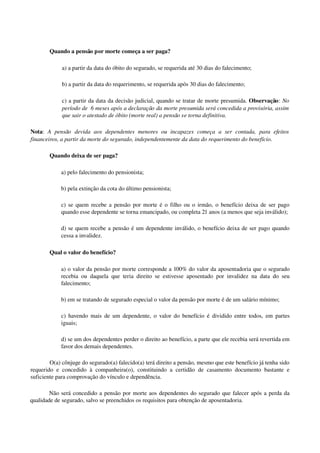 Quando a pensão por morte começa a ser paga?
a) a partir da data do óbito do segurado, se requerida até 30 dias do falecimento; 
b) a partir da data do requerimento, se requerida após 30 dias do falecimento; 
c) a partir da data da decisão judicial, quando se tratar de morte presumida. Observação: No 
período de  6 meses após a declaração da morte presumida será concedida a provisória, assim  
que sair o atestado de óbito (morte real) a pensão se torna definitiva.
Nota:  A   pensão   devida   aos   dependentes   menores   ou   incapazes   começa   a   ser   contada,   para   efeitos 
financeiros, a partir da morte do segurado, independentemente da data do requerimento do benefício. 
Quando deixa de ser paga? 
a) pelo falecimento do pensionista; 
b) pela extinção da cota do último pensionista; 
c) se quem recebe a pensão por morte é o filho ou o irmão, o benefício deixa de ser pago 
quando esse dependente se torna emancipado, ou completa 21 anos (a menos que seja inválido); 
d) se quem recebe a pensão é um dependente inválido, o benefício deixa de ser pago quando 
cessa a invalidez. 
Qual o valor do benefício?
a) o valor da pensão por morte corresponde a 100% do valor da aposentadoria que o segurado 
recebia ou daquela que teria direito se estivesse aposentado por invalidez na data do seu 
falecimento;
b) em se tratando de segurado especial o valor da pensão por morte é de um salário mínimo;
c) havendo mais de um dependente, o valor do benefício é dividido entre todos, em partes 
iguais;
d) se um dos dependentes perder o direito ao benefício, a parte que ele recebia será revertida em 
favor dos demais dependentes. 
O(a) cônjuge do segurado(a) falecido(a) terá direito a pensão, mesmo que este benefício já tenha sido 
requerido e concedido à companheira(o), constituindo a certidão de casamento documento bastante e 
suficiente para comprovação do vínculo e dependência. 
Não será concedido a pensão por morte aos dependentes do segurado que falecer após a perda da 
qualidade de segurado, salvo se preenchidos os requisitos para obtenção de aposentadoria.
 