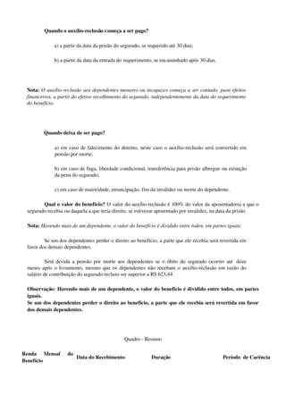 Quando o auxílio­reclusão começa a ser pago? 
a) a partir da data da prisão do segurado, se requerido até 30 dias; 
b) a partir da data da entrada do requerimento, se encaminhado após 30 dias.
Nota: O auxílio­reclusão aos dependentes menores ou incapazes começa a ser contado, para efeitos 
financeiros, a partir do efetivo recolhimento do segurado, independentemente da data do requerimento 
do benefício.
Quando deixa de ser pago? 
a) em caso de falecimento do detento, neste caso o auxílio­reclusão será convertido em 
pensão por morte;
b) em caso de fuga, liberdade condicional, transferência para prisão albergue ou extinção 
da pena do segurado;
c) em caso de maioridade, emancipação, fim da invalidez ou morte do dependente.
Qual o valor do benefício? O valor do auxílio­reclusão é 100% do valor da aposentadoria a que o 
segurado recebia ou daquela a que teria direito, se estivesse aposentado por invalidez, na data da prisão.
Nota: Havendo mais de um dependente, o valor do benefício é dividido entre todos, em partes iguais.
Se um dos dependentes perder o direito ao benefício, a parte que ele recebia será revertida em 
favor dos demais dependentes.
Será devida a pensão por morte aos dependentes se o óbito do segurado ocorrer até   doze 
meses após o livramento, mesmo que os dependentes não recebam o auxílio­reclusão em razão do 
salário de contribuição do segurado recluso ser superior a R$ 623,44.
Observação: Havendo mais de um dependente, o valor do benefício é dividido entre todos, em partes 
iguais.
Se um dos dependentes perder o direito ao benefício, a parte que ele recebia será revertida em favor 
dos demais dependentes.
Quadro ­ Resumo
Renda   Mensal   do 
Benefício
Data do Recebimento Duração Período  de Carência
 