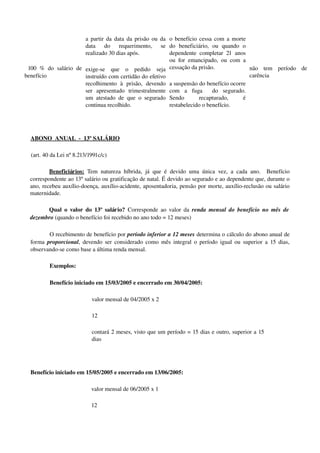  100  %  do  salário  de 
benefício
a partir da data da prisão ou da 
data   do   requerimento,   se 
realizado 30 dias após.
exige­se   que   o   pedido   seja 
instruído com certidão do efetivo 
recolhimento   à   prisão,   devendo 
ser   apresentado   trimestralmente 
um atestado de que o segurado 
continua recolhido.
o benefício cessa com a morte 
do   beneficiário,   ou   quando   o 
dependente completar 21 anos 
ou for emancipado, ou com a 
cessação da prisão.
a suspensão do benefício ocorre 
com   a   fuga     do   segurado. 
Sendo   recapturado,   é 
restabelecido o benefício.
não   tem   período   de 
carência 
ABONO  ANUAL  ­  13º SALÁRIO 
(art. 40 da Lei nº 8.213/1991c/c)
Beneficiários:  Tem natureza híbrida, já que é devido uma única vez, a cada ano.   Benefício 
correspondente ao 13º salário ou gratificação de natal. É devido ao segurado e ao dependente que, durante o 
ano, recebeu auxílio­doença, auxílio­acidente, aposentadoria, pensão por morte, auxílio­reclusão ou salário 
maternidade.
Qual o valor do 13º salário?  Corresponde ao valor da  renda mensal do benefício no mês de 
dezembro (quando o benefício foi recebido no ano todo = 12 meses) 
O recebimento de benefício por período inferior a 12 meses determina o cálculo do abono anual de 
forma  proporcional, devendo ser considerado como mês integral o período igual ou superior a 15 dias, 
observando­se como base a última renda mensal.
Exemplos:
Benefício iniciado em 15/03/2005 e encerrado em 30/04/2005:
valor mensal de 04/2005 x 2
12
contará 2 meses, visto que um período = 15 dias e outro, superior a 15 
dias
Benefício iniciado em 15/05/2005 e encerrado em 13/06/2005:
valor mensal de 06/2005 x 1
12 
 