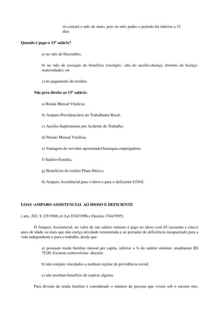 só contará o mês de maio, pois no mês junho o período foi inferior a 15 
dias
Quando é pago o 13º salário?
a) no mês de Dezembro;
b) no mês de cessação do benefício (exemplo.: alta do auxílio­doença, término da licença­
maternidade), ou
c) no pagamento de resíduo. 
Não gera direito ao 13º salário:
a) Renda Mensal Vitalícia;
b) Amparo Previdenciário do Trabalhador Rural;
c) Auxílio­Suplementar por Acidente do Trabalho;
d) Pensão Mensal Vitalícia; 
e) Vantagem do servidor aposentado/Autarquia empregadora;
f) Salário­Família;
g) Benefícios do extinto Plano Básico;
h) Amparo Assistêncial para o idoso e para o deficiente­LOAS.
LOAS ­AMPARO ASSISTENCIAL AO IDOSO E DEFICIENTE
( arts. 203, V, CF/1988 c/c Lei 8742/1996 e Decreto 1744/1995)
O Amparo Assistencial, no valor de um salário mínimo é pago ao idoso com 65 (sessenta e cinco) 
anos de idade ou mais que não exerça atividade remunerada e ao portador de deficiência incapacitado para a 
vida independente e para o trabalho, desde que:
a) possuam renda familiar mensal per capita, inferior a ¼ do salário mínimo; atualmente R$ 
75,00. Existem controvérsias ­discutir.
b) não estejam vinculados a nenhum regime de previdência social;
c) não recebam benefício de espécie alguma. 
Para divisão da renda familiar é considerado o número de pessoas que vivem sob o mesmo teto, 
 