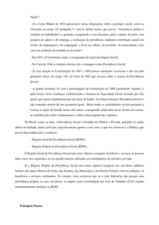 Nação”;
­ Já a Carta Magna de 1934 apresentava várias disposições sobre a proteção social, como as 
elencadas no artigo 121 parágrafo 1º, letra h, dentre outras, que previa: “Assistência médica e 
sanitária ao trabalhador e a gestante, assegurando a esta descanso, antes e depois do parto, sem 
prejuízo do salário e do emprego, a instituição de previdência, mediante contribuição igual à da 
União, do empregador e do empregado, a favor da velhice, da invalidez, da maternidade e nos 
casos de acidentes do trabalho ou da morte”;
­ Em 1937, a Constituição surge a consagração da expressão Seguro Social;
­ Na Carta de 1946, o instituto retorna com a roupagem como Previdência Social;
­ Já com relação às Constituições de 1967 e 1969 poucas alterações ocorreram a não ser pelo 
parágrafo único, do artigo 158, da Carta de 1967 que versava sobre o custeio da Previdência 
Social;
­ A grande mudança foi com a promulgação da Constituição de 1988 (atualmente vigente), a 
qual trouxe várias mudanças estabelecendo o Sistema de Seguridade Social formado por três 
partes que atuam simultaneamente nas áreas de Saúde, Assistência Social e Previdência Social e 
são custeadas através de um orçamento geral.  Deste modo as contribuições sociais passaram a 
custear as ações do Estado nestes três ramos, consagrando ainda duas novas formas de custeio: 
as contribuições sobre o faturamento e sobre o lucro liquido das empresas.
No Brasil, como se sabe, a Previdência Social é dividida em Pública e Privada, podendo ser ainda 
aberta ou fechada, sendo certo que especificamente quanto a este curso a que nos interessa é a Pública, que 
possui duas subdivisões a conhecer:
­ Regime Geral de Previdência Social (RGPS);
­ Regime Próprio de Previdência Social (RPPS).
O Regime Geral de Previdência Social tem como objetivo assegurar benefícios e serviços às pessoas 
tidas como seus segurados, na sua grande maioria, atreladas aos trabalhadores da iniciativa privada.
Já o Regime Próprio de Previdência Social tem como objetivo assegurar aos servidores públicos 
titulares de cargos efetivos da União, dos Estados, dos Municípios e do Distrito Federal, civis ou militares, os 
benefícios e serviços contratados. No entanto, resta esclarecer que se o ente federativo não possuir uma 
previdência própria, os seus servidores, se regidos pela Consolidação das Leis do Trabalho (CLT) estarão 
automaticamente atrelados ao RGPS.
Principais Pontos:
 