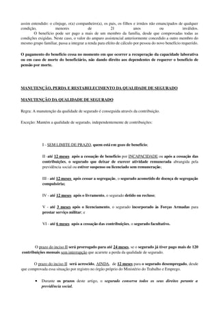 assim entendido: o cônjuge, o(a) companheiro(a), os pais, os filhos e irmãos não emancipados de qualquer 
condição,   menores   de   21   anos   ou   inválidos.
O benefício pode ser pago a mais de um membro da família, desde que comprovadas todas as 
condições exigidas. Neste caso, o valor do amparo assistencial anteriormente concedido a outro membro do 
mesmo grupo familiar, passa a integrar a renda para efeito de cálculo por pessoa do novo benefício requerido.
O pagamento do benefício cessa no momento em que ocorrer a recuperação da capacidade laborativa 
ou em caso de morte do beneficiário, não dando direito aos dependentes de requerer o benefício de 
pensão por morte.
MANUTENÇÃO, PERDA E RESTABELECIMENTO DA QUALIDADE DE SEGURADO
MANUTENÇÃO    DA QUALIDADE DE SEGURADO   
Regra: A manutenção da qualidade de segurado é conseguida através da contribuição.
Exceção: Mantém a qualidade de segurado, independentemente de contribuições: 
I ­ SEM LIMITE DE PRAZO, quem está em gozo de benefício; 
II ­até 12 meses  após a cessação de benefício por INCAPACIDADE ou após a cessação das 
contribuições,  o segurado que deixar de exercer atividade remunerada  abrangida pela 
previdência social ou estiver suspenso ou licenciado sem remuneração; 
III ­ até 12 meses  após cessar a segregação, o segurado acometido de doença de segregação 
compulsória; 
IV ­ até 12 meses  após o livramento, o segurado detido ou recluso; 
V ­  até  3 meses  após o licenciamento, o segurado  incorporado às Forças Armadas  para 
prestar serviço militar; e 
VI ­ até 6 meses  após a cessação das contribuições, o segurado facultativo. 
O prazo do inciso II será prorrogado para até 24 meses, se o segurado já tiver pago mais de 120 
contribuições mensais sem interrupção que acarrete a perda da qualidade de segurado. 
O prazo do inciso II  será acrescido, AINDA,  de 12 meses para o segurado desempregado, desde 
que comprovada essa situação por registro no órgão próprio do Ministério do Trabalho e Emprego. 
• Durante  os   prazos  deste   artigo,   o  segurado   conserva   todos   os   seus   direitos   perante   a 
previdência social. 
 