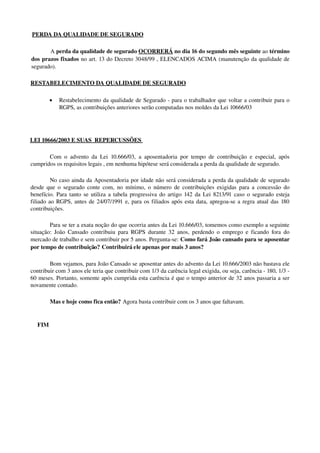  PERDA    DA QUALIDADE DE SEGURADO   
A perda da qualidade de segurado OCORRERÁ no dia 16 do segundo mês seguinte ao término 
dos prazos fixados no art. 13 do Decreto 3048/99 , ELENCADOS ACIMA (manutenção da qualidade de 
segurado).
RESTABELECIMENTO DA QUALIDADE DE SEGURADO 
• Restabelecimento da qualidade de Segurado ­ para o trabalhador que voltar a contribuir para o 
RGPS, as contribuições anteriores serão computadas nos moldes da Lei 10666/03
LEI 10666/2003 E SUAS  REPERCUSSÕES 
Com o advento da Lei 10.666/03, a aposentadoria por tempo de contribuição e especial, após 
cumpridos os requisitos legais , em nenhuma hipótese será considerada a perda da qualidade de segurado.
No caso ainda da Aposentadoria por idade não será considerada a perda da qualidade de segurado 
desde que o segurado conte com, no mínimo, o número de contribuições exigidas para a concessão do 
benefício. Para tanto se utiliza a tabela progressiva do artigo 142 da Lei 8213/91 caso o segurado esteja 
filiado ao RGPS, antes de 24/07/1991 e, para os filiados após esta data, apregoa­se a regra atual das 180 
contribuições.
Para se ter a exata noção do que ocorria antes da Lei 10.666/03, tomemos como exemplo a seguinte 
situação: João Cansado contribuiu para RGPS durante 32 anos, perdendo o emprego e ficando fora do 
mercado de trabalho e sem contribuir por 5 anos. Pergunta­se: Como fará João cansado para se aposentar 
por tempo de contribuição? Contribuirá ele apenas por mais 3 anos?
Bom vejamos, para João Cansado se aposentar antes do advento da Lei 10.666/2003 não bastava ele 
contribuir com 3 anos ele teria que contribuir com 1/3 da carência legal exigida, ou seja, carência ­ 180, 1/3 ­ 
60 meses. Portanto, somente após cumprida esta carência é que o tempo anterior de 32 anos passaria a ser 
novamente contado.
Mas e hoje como fica então? Agora basta contribuir com os 3 anos que faltavam.
FIM
 