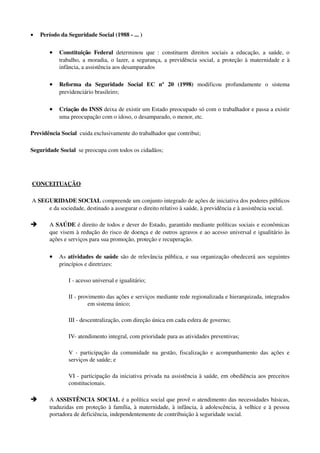• Período da Seguridade Social (1988 ­ ... )  
• Constituição  Federal  determinou que : constituem direitos sociais a educação, a saúde, o 
trabalho, a moradia, o lazer, a segurança, a previdência social, a proteção à maternidade e à 
infância, a assistência aos desamparados
• Reforma   da   Seguridade   Social   EC   nº   20   (1998)  modificou   profundamente   o   sistema 
previdenciário brasileiro;
• Criação do INSS deixa de existir um Estado preocupado só com o trabalhador e passa a existir 
uma preocupação com o idoso, o desamparado, o menor, etc.
Previdência Social  cuida exclusivamente do trabalhador que contribui;
Seguridade Social  se preocupa com todos os cidadãos;
 CONCEITUAÇÃO        
 A SEGURIDADE SOCIAL compreende um conjunto integrado de ações de iniciativa dos poderes públicos 
e da sociedade, destinado a assegurar o direito relativo à saúde, à previdência e à assistência social. 
è A SAÚDE é direito de todos e dever do Estado, garantido mediante políticas sociais e econômicas 
que visem à redução do risco de doença e de outros agravos e ao acesso universal e igualitário às 
ações e serviços para sua promoção, proteção e recuperação.
• As atividades de saúde são de relevância pública, e sua organização obedecerá aos seguintes 
princípios e diretrizes: 
I ­ acesso universal e igualitário; 
II ­ provimento das ações e serviços mediante rede regionalizada e hierarquizada, integrados 
em sistema único; 
III ­ descentralização, com direção única em cada esfera de governo; 
IV­ atendimento integral, com prioridade para as atividades preventivas; 
V ­ participação da comunidade na gestão, fiscalização e acompanhamento das ações e 
serviços de saúde; e 
VI ­ participação da iniciativa privada na assistência à saúde, em obediência aos preceitos 
constitucionais. 
è A ASSISTÊNCIA SOCIAL é a política social que provê o atendimento das necessidades básicas, 
traduzidas em proteção à família, à maternidade, à infância, à adolescência, à velhice e à pessoa 
portadora de deficiência, independentemente de contribuição à seguridade social. 
 