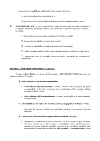 • A organização da assistência social obedecerá às seguintes diretrizes: 
I ­ descentralização político­administrativa; e 
II ­ participação da população na formulação e controle das ações em todos os níveis. 
è A PREVIDÊNCIA SOCIAL será organizada sob a forma de regime geral, de caráter contributivo e 
de filiação obrigatória, observados critérios que preservem o equilíbrio financeiro e atuarial, e 
atenderá a: 
I ­ cobertura de eventos de doença, invalidez, morte e idade avançada; 
II ­ proteção à maternidade, especialmente à gestante; 
III ­ proteção ao trabalhador em situação de desemprego involuntário; 
IV ­ salário­família e auxílio­reclusão para os dependentes dos segurados de  baixa renda; e 
V ­ pensão por morte do segurado, homem ou mulher, ao cônjuge ou companheiro e 
dependentes.
 
ORGANIZAÇÃO E PRINCÍPIOS CONSTITUCIONAIS
  Compete ao Poder Público, nos termos da lei, organizar a SEGURIDADE SOCIAL, com base nos 
seguintes objetivos (Princípios):
I ­ universalidade da cobertura e do atendimento;
• universalidade objetiva (cobertura) ­  extensão a todos os fatos e situações que geram 
as necessidades básicas das pessoas, tais como: maternidade; velhice; doença; acidente; 
invalidez; reclusão e morte
• universalidade subjetiva (atendimento) – consiste na abrangência de todas as pessoas, 
indistintamente;
II ­ uniformidade e equivalência dos benefícios e serviços às populações urbanas e rurais;
• concessão dos mesmos benefícios de igual valor econômico e de serviços da mesma 
qualidade;
III ­ seletividade e distributividade na prestação dos benefícios e serviços;
• compreende o atendimento distintivo e prioritário aos mais carentes; alguns benefícios 
são pagos somente aos de baixa renda;   os trabalhadores ativos contribuem para a 
manutenção dos que ainda não trabalham (menores) e dos que já não trabalham mais 
(aposentados).  Por exemplo, os benefícios salário­família e o auxílio­reclusão só serão 
 