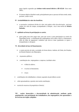 pagos àqueles segurados que tenham renda mensal inferior a R$ 623,44  (base maio 
2005);
• O sistema objetiva distribuir renda, principalmente para as pessoas de baixa renda, tendo, 
portanto, caráter social;
IV ­ irredutibilidade do valor dos benefícios;
• as prestações constituem dívidas de valor; não podem sofrer desvalorização;  precisam 
manter seu valor de compra, acompanhando a inflação;  esta é uma norma de eficácia 
limitada;
V ­ eqüidade na forma de participação no custeio;
• quem ganha mais deve pagar mais, para que ocorra a justa participação no custeio da 
Seguridade Social;  a contribuição dos empregadores recai sobre o lucro e o faturamento, 
além da folha de pagamento; estabelece que deve­se tratar igualmente os iguais e 
desigualmente os desiguais
VI ­ diversidade da base de financiamento;
• o custeio provém de toda a sociedade, de forma direta e indireta, da União, dos Estados, 
do Distrito Federal e dos Municípios;
•  orçamentos públicos;
•  contribuições dos  empregadores e empresas, incidindo sobre:
• = folha de salários;
• = receita ou faturamento;
• = lucro
•  contribuições dos trabalhadores e demais segurados da previdência social;
•  sobre aposentadorias e pensões não incide contribuição;
•  receita de concursos de prognósticos (loteria);
VII  ­  caráter   democrático   e   descentralizado   da   administração,   mediante   gestão 
quadripartite, com participação dos trabalhadores, dos empregadores, dos aposentados e 
do Governo nos órgãos colegiados.
 