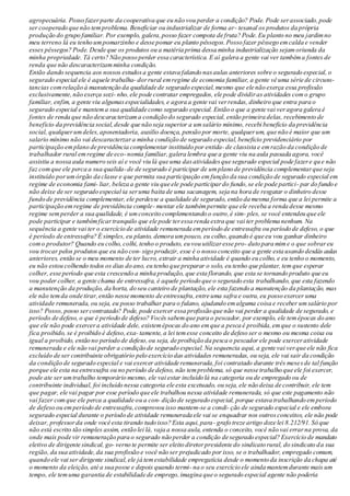 agropecuária. Posso fazerparte da cooperativa que eu não vou perder a condição? Pode. Pode serassociado,pode
ser cooperado que não temproblema.Beneficiar ou industrializar de forma ar- tesanal os produtos da própria
produção do grupo familiar. Por exemplo, galera,posso fazer compota de fruta? Pode.Eu planto no meu jardimno
meu terreno lá eu tenho umpomarzinho e desse pomar eu planto pêssegos.Posso fazer pêssego emcalda e vender
esses pêssegos? Pode. Desde que os produtos ou a matéria prima dessa minha industrialização sejamoriunda da
minha propriedade. Tá certo? Não posso perder essa característica. E aí galera a gente vai ver tambéma fontes de
renda que não descaracterizamminha condição.
Então dando sequencia aos nossos estudosa gente estava falando nasaulas anteriores sobre o segurado especial, o
segurado especial ele é aquele trabalha- dorrural emregime de economia familiar, a gente vê uma série de circuns-
tancias comrelação à manutenção da qualidade de segurado especial,mesmo que ele não exerça essa profissão
exclusivamente,não exerça sozi- nho,ele pode contratar empregados, ele pode dividiras atividades como grupo
familiar, enfim, a gente viu algumasespecialidades, e agora a gente vai verrendas, dinheiro que entra para o
segurado especial e mantema sua qualidade como segurado especial. Então o que a gente vai veragora galera é
fontes de renda que não descaracterizama condição do segurado especial, então primeira delas, recebimento de
beneficio da previdência social,desde que não seja superior a umsalário mínimo, recebi beneficio da previdência
social, qualquerumdeles,aposentadoria, auxilio doença, pensão por morte, qualquerum, que não é maior que um
salario mínimo não vai descaracterzara minha condição de segurado especial,beneficio previdenciário por
participação emplano de previdência complementar instituído por entida- de classista e emrazão da condição de
trabalhador rural emregime de eco-nomia familiar,galera lembra que a gente viu na aula passada agora, você
assistiu a nossa aula numero seis aí e você viu lá que uma dasatividadesque segurado especial pode fazere que não
faz comque ele perca a sua qualida-de de segurado é participar de umplano de previdência complementarque seja
instituído porumórgão da classe e que permita sua participação em função da sua condição de segurado especial em
regime de economia fami- liar, beleza a gente viu que ele pode participardo fundo,se ele pode partici- par do fundo e
não deixe de ser segurado especial ia seruma baita de uma sacanagem, seja na hora de resgatar o dinheiro desse
fundo de previdência complementar, ele perdesse a qualidade de segurado, então da mesma forma que a lei permite a
participação emregime de previdência comple- mentar ele tambémpermite que ele receba a renda desse mesmo
regime semperder a sua qualidade, é umconceito complementando o outro,é sim- ples, se você entendeu que ele
pode participar e tambémficartranquilo que ele pode teressa renda extra que vai ter problema nenhum. Na
sequência a gente vai ter o exercício de atividade remunerada emperíodo de entressafra ou período de defeso, o que
é período de entressafra? É simples, eu planto, demora umpouco, eu colho,quando é que eu vou ganhar dinheiro
como produtor? Quando eu colho, colhi, tenho o produto, eu vou utilizaresse pro- duto para mime o que sobrareu
vou trocar pelos produtos que eu não con- sigo produzir, esse é o nosso conceito que a gente esta usando desdás aulas
anteriores, então se o meu momento de ter lucro, extrair a minha atividade é quando eu colho, e eu tenho o momento,
eu não estou colhendo todos os dias do ano, eu tenho que preparar o solo, eu tenho que plantar, temque esperar
colher, esse período que esta crescendo a minha produção, que esta florando, que esta se tornando produto que eu
vou poder colher, a gente chama de entressafra, é aquele período que o segurado esta trabalhando, que esta fazendo
a manutenção da produção, da horta, do seu canteiro de plantação, ele esta fazendo a manutenção da plantação, mas
ele não temda onde tirar,então nesse momento de entressafra,entre uma safra e outra,eu posso exercer uma
atividade remunerada, ou seja, eu posso trabalhar para o fulano, ajudando emalguma coisa e receber umsalário por
isso? Posso, posso sercontratado? Pode, pode exercer essa profissão que não vai perder a qualidade de segurado, e
período de defeso, o que é período de defeso? Vocês sabemque para o pescador, por exemplo, ele temépocas do ano
que ele não pode exercera atividade dele, existemépocas do ano emque a pesca é proibida,emque o sustento dele
fica proibido, se é proibido é defeso,exa- tamente, a lei temesse conceito de defeso ser o mesmo ou mesma coisa ou
igual a proibido, então no período de defeso,ou seja, de proibição da pesca o pescador ele pode exerceratividade
remunerada e ele não vai perder a condição de segurado especial.Na sequencia aqui, a gente vai verque ele não fica
excluído de ser contribuinte obrigatório pelo exercício das atividades remuneradas, ou seja, ele vai sair da condição
da condição de segurado especial e vai exercer atividade remunerada,foi contratado durante três mesesde tal função
porque ele esta na entressafra ou no período de defeso, não temproblema, só que nesse trabalho que ele foi exercer,
pode ate ser umtrabalho temporário mesmo, ele vai estar incluído lá na categoria ou de empregado ou de
contribuinte individual, foi incluído nessa categoria ele esta excetuado, ou seja, ele não deixa de contribuir, ele tem
que pagar, ele vai pagar por esse período que ele trabalhou nessa atividade remunerada, só que este pagamento não
vai fazer comque ele perca a qualidade ou a con- dição de segurado especial, porque estava trabalhando emperíodo
de defeso ou emperíodo de entressafra,comprovou isso mantem-se a condi- ção de segurado especial e ele embora
segurado especial durante o período de atividade remunerada ele vai se enquadrar nos outrosconceitos, ele não pode
deixar, professorda onde você esta tirando tudo isso? Esta aqui,para- grafo treze artigo doze lei 8.212/91. Só que
não está escrito tão simples assim, então lei lá, vaja a nossa aula, entenda o conceito, você não vai errarna prova, da
onde mais pode vir remuneração para o segurado não perder a condição de segurado especial? Exercício de mandato
eletivo de dirigente sindical, go- verno te permite ser eleito diretorpresidente do sindicato rural, do sindicato da sua
região, da sua atividade,da sua profissão e você não ser prejudicado por isso, se o trabalhador, empregado comum,
quando ele vai ser dirigente sindical,ele já temestabilidade empregatícia desde o momento da inscrição da chapa até
o momento da eleição, até a sua posse e depois quando termi- na o seu exercício ele ainda mantemdurante mais um
tempo, ele temuma garantia de estabilidade de emprego,imagina que o segurado especial agente não poderia
 