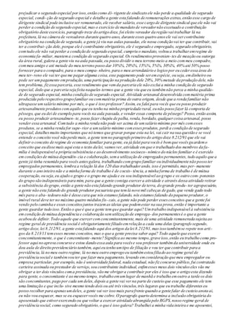 prejudicar o segurado especial por isso,então como di- rigente de sindicato ele não perde a qualidade de segurado
especial, condi- ção de segurado especial e detalhe a gente esta falando de remunerações extras, então esse cargo de
dirigente sindical pode inclusive ser remunerado, ele receber salário, esse cargo de dirigente sindical que ele não vai
perder a condição de segurado especial, mas o exercício de mandato de vereadornão excetuado a contribuição
obrigatório deste exercício, paragrafo treze do artigo doze, foi eleito vereador da região vai trabalhar lá na
prefeitura,lá na câmera de vereadores durante quatro anos, durante esses quatro anosele vai sercontribuinte
obrigatório na condição de segurado, a gente já viu nas aulas passadas, ele nessa condição vai ter que contribuir, vai
ter a contribui- ção dele,porque ele é contribuinte obrigatório, ele é segurado e empregado, segurado obrigatório,
comtudo ele não vai perder a condição de segurado especial, cumpriu o mandato, voltou a trabalharemregime de
economia fa- miliar, mantema condição de segurado especial. Os rendimentosprovenien-tes de meação ou outorga
da área rural, galera a gente viu na aula passada,eu posso dividir o meu terreno meio a meio commeu compadre,
commeu amigo e até metade do meu terreno posso dar 10%%, 20%%, 15%%, 5%%, 30%%, 40% até 50% posso
fornecer para o compadre, para o meu compa- nheiro, para o meu arrendatário e logico por eu cederessa área do
meu ter- reno ele vai ter que me pagar alguma coisa, esse pagamento pode seremespécie, ou seja, emdinheiro ou
pode ser umpagamento emprodução, uma participação na produção dele 20%, 30% metade da produção dele, não
tem problema, fizessa parceria, esse rendimento que vemda parceria ele não exclui a minha condição de segurado
especial, dede que a parceria seja feita naqueles termos que a gente viu que eu tambémnão perca a minha qualida-
de de segurado especial, minha condição de segurado especial. Atividade artesanal desenvolvida commatéria prima
produzida pelo respectivo grupo familiar ou commatéria prima de outra origem, desde que a renda familiar não
ultrapasse umsalário mínimo por mês, o que é isso professor? Assim, eu falei para vocês que eu posso produzir
artesanalmente produtoscomaquilo que eu tenho na minha propriedade rural, eu não posso fazer lá comporta de
pêssego, que eu dei de exemplo para vocês na aula passada,e vender essas comporta de pêssego? Posso, então assim,
eu posso produzir artesanalmen- te, posso fazer chapéu de palha, renda, bordado, qualquercoisa artesanal, posso
vender essa artesanal. Comtudo a minha renda não pode ser acima de umsalário mínimo por mês comesses
produtos, se a minha renda for supe- rior a umsalário mínimo comessesprodutos, perdi a condição de segurado
especial, detalhesmuito importantes que nó temos que gravar porque esta na lei, vai cair na sua questão e se você
entende o conceito você não perde mais, a gente temno paragrafo primeiro do artigo doze 8.212/91 que ele vai
definir o conceito de regime de economia familiar para gente, eu já falei para vocês é bomque vocêsguardemo
conceito que eu disse mais aqui esta o texto da lei, vamosver,atividade emque o trabalhado dos membros da fa-
mília é indispensável a própria subsistência e ao desenvolvimento socioeco- nômico do núcleo familiar e é exercido
em condiçõesde mútua dependên- cia e colaboração,sema utilização de empregadospermanentes, tudo aquilo que a
gente já tinha resumido para vocês antesgalera, trabalhando comgrupo familiar ou individualmente não posso ter
empregados permanentes, lembra a relação lá dos 120 dias trabalhadorando, isso é permitido, mas per- manente
durante o ano inteiro não e a minha forma de trabalho é de coexis- tência, a minha forma de trabalho é de mútua
cooperação, ou seja,eu ajudo o grupo e o grupo me ajuda e eu sou indispensável ao grupo e os outro com- ponentes
do grupo são indispensáveis para mim, para que a gente consiga exercera atividade e através dessa atividade retirar
a subsistência do grupo,então a gente não esta falando grande produtor de terra, do grande produ- tor agropecuário,
a gente não esta falando do grande produtor pecuarista que temlá nove mil cabeças de gado, que vende gado todo
mês para o aba- tedouro não é desse cara que nós estamos falando, nós estamos falando do pequeno produtor, o
imóvel rural deve ter no máximo quatro módulos fis- cais, a gente não pode perder essesconceitos que a gente foi
vendo pelo caminha e esses conceitosjuntos trazemas ideias que podemestar na sua prova,então é importante a
gente guardar tudo isso.Então o que é que a gente temque guardar aqui? Umtrabalho indispensável à subsistência
em condição de mútua dependência e colaboração semutilização de emprega- dos permanentesé o que a gente
acabou de definir.Todo aquele que exercercomconcomitantemente, mais de uma atividade remunerada sujeita ao
regime geral de previdência social é obrigatoriamente filiado emrelação a cada uma delas (paragrafo segundo,
artigo doze, lei 8.212/91, a gente esta falando aqui dos artigos da lei 8.212/91, mas isso tambémse repete nos arti-
gos da 8.213/11 temesses mesmo conceitos, mas o que a gente precisa saber aqui? Todo aquele que exercer
concomitantemente, o que é concomitante-mente? Significa ao mesmo tempo,grave isso,então eu trabalho como pro-
fessor aqui no aprova concurso e estou dando essa aula para vocêse sou professor tambémda universidade onde eu
dou aula de direito previdenciário também, aqui eu tenho umtipo de filiação e vou ter que contribuir para a
previdência, lá no meu outro regime, lá no meu outro emprego eu tambémestou filiado ao regime geral de
previdência social e tambémvou ter que fazer meu pagamento, levando emconsideração que meu empregador ou
empresa particular, por exemplo, não é universidade federal, nada estadual, não fizconcurso público,fui contratado
carteira assinada ou prestador de serviço,sou contribuinte individual, enfimesses meus dois vínculoseles vão me
obrigar a ter dois vínculos coma previdência,vão me obrigara contribuir por eles é isso que o artigo esta dizendo
para gente, o concomitante é ao mesmo tempo, trabalho emumlugar de manhã e trabalho emoutro a tarde os dois
são concomitantes,pago por cada um deles, depois a gente vai ver na parte de custeio que esse pagamento ele tem
uma limitação e que inclu- sive mesmo tendo dois ou até trêsvínculos,três lugares que eu trabalhe diferentes eu
posso recolher para apenasumdeles, a gente vai ver isso mais para frente quando a gente falar de custeio anota ai,
eu não vou esquecer, mas se eu esquecervocês me cobre.O paragrafo quarto determina a inclusão obrigatória do
aposentado que estiverexercendo ou que voltar a exercer atividade abrangida pelo RGPS, nosso regime geral de
previdência social, como segurado obrigatório,o que é isso galera? Trabalhei a minha vida inteira e me aposentei,
 