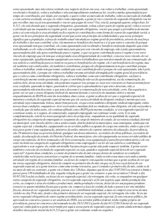 estou aposentado, mas não estava curtindo esse negócio de ficar emcasa, vou voltara trabalhar, estou aposentado
recebendo o beneficio,voltei a trabalhare não temimpedimento nenhumna lei, recebi a minha aposentadoria por
tempo de contribuição, por idade, por exemplo, e quero voltar ao mercado de trabalho, voltei ao mercado de trabalho
e comcarteira assinada, ou seja,eu voltei como empregado, a gente já viu o conceito de segurado obrigatório vou ter
que recolher,mas eu já sou aposentado e vou ter que pagar de novo? Vai, esta lá, paragrafo quarto, artigo doze,lei
8.212, ele está dizendo que o segurado obrigatório,aposentado,voltou a fazer parte do regime geral,voltei a exercer
a atividade que me enquadra no regime geral, sou segurado obrigatório, vou ter que pagar a previdência do mesmo
jeito e aí comrelação a essa atividade eu fico sujeito às contribuiçõescomo forma de custeio da seguridade social, a
gente viu lá nos princípios da seguridade social que existe um princípio da solidariedade e que nesse princípio
significa que a população, a força de trabalho atual vinculada ao regime geral de previdência, através da sua força
de trabalho e dassuas contribui- ções, ela mantemos benefíciosdosinativos e é ai que entra o conceito do porque
esse aposentado tem que contribuir,ele como aposentado está recebendo o benefício emfunção daqueles que estão
trabalhando,se ele volta a trabalhar nada mais justo que poreste vinculo de emprego, não é pela aposentadoria,
aposentadoria dele não gera contribuição para o regime, o que vai gerar contribuição para o regime é esse novo
vinculo de emprego que ele temque está gerando essa obrigatoriedade de contribuir,comesse novo vinculo ele vai
estar equiparado,igualitariamente equiparado aos outrostrabalhadores que temdescontado da sua remuneração,do
seu salário a contribuição para os inativos ou para os beneficiáriosdo regime, ele é umbeneficiário do regime,mas
ele tambémé um colaborador, ele tambémé contribuinte, porque ele obrigatoriamente temque contribuir porque
voltou a trabalhar,então temque tomar cuidado que essa contribuição não é porque ele está aposentado, não é pela
aposentadoria dele, é porque ele voltou a trabalhar emuma atividade abrangida pelo regime geral de previdência
que o coloca como contribuinte obrigatório, voltou a trabalhar como umcontribuinte obrigatório, vai fazer a
contribuição mesmo sendo aposentado,só que a contribuição não sai da aposentadoria,sai da remuneração,do
salário dele,dessa nova atividade, não podemosesquecer isso porque as vezes nosconcursosas bancastentamfazer
essa confusão, querendo te impor,querendo te cobrarque a aposentadoria é que temo desconto, não,a
aposentadoria não temdesconto, o que temo desconto é a remuneração da nova atividade, certo.Em sequência a
gente vai ver que o nosso dirigente sindical ele mantemdurante o exercício do mandato eletivo o mesmo
enquadramento do RGPS de ante da investidura, duas coisas, a gente acabou de ver que o segurado especial ele
mantema condição de segurado especial mesmo que ele exerça atividade de dirigente sindical e mesmo que essa
atividade seja remunerada, beleza, muito bompara ele, só que existe tambémo dirigente sindical empregado, então
nessas duas condições, enquanto es- tiverexercendo o mandato dele no sindicato como dirigente, ele não vai perder a
condição que ele tinha antes, ele continua afiliado como RGPS pela mesma condição, se era segurado especial vai
continuar sendo, se é segura- do remunerado, segurado empregado vai continuar sendo,certo. É só uma
complementação, está lá no nosso paragrafo cinco do artigo doze, enquadram-se na qualidade de segurado
obrigatório na categoria de empregado os ocupantes de cargo de ministro de estado, de secretaria estadual,distrital
ou municipal, sem vínculo efetivo coma união estado, distrito federal ou municípios, suas autarquias, ainda que em
regime especial, e fundações,equiparando-os ao servidor público ocupante do cargo emcomissão, então o que a lei
traz para gente é uma equiparação,ministros da união, ministro do esporte,ministro da educação, da previdência,
são 39 ministros hoje no governo federal, qualquer umdessesministros, secretário de obras públicas, secretário de
saúde, da educação do estado, do Distrito Federal, dos municípios,eles são equiparados ao nosso servidor público de
cargo emcomissão, de livre nomeação e de livre exoneração, essa equiparação é para finsprevidenciários e ele vai
estar incluído na categoria do segurado obrigatório como empregado e vai ter do seu salário a contribuição
equivalente a esse segura- do,então umdetalhe bacana emque a gente não pode esquecer também. A gente vai ter
tambémo conceito de exclusão do segurado especial,ou seja, quando o segurado especial deixa de ser segurado
especial? A gente duas condições, a contar do primeiro dia do mês emque deixarde satisfazer ascondições
estabelecidas na lei para caracterizaro regime de economia familiar, então eu não estou mais exercendo a minha
atividade emregime de economia familiar, eu deixei de cumprircomaquelas normasque a gente acabou de ver que
me torna segurado obrigatório, deixei de cumprir no primeiro dia do mês emque eu fizisso eu já deixei de ser
segurado especial, aí a gente temisso como uma norma retroativa,que é contado o primeiro dia do mês, então se lá
no meio do mês eu contratei, a gente viu o limite dos 120 dias,digamos que lá no dia 15/07/2013 eu estourei o limite e
passei para 150 trabalhadorde dia, naquela relação que a gente viu, estourei, o que vai acontecer? Desde o dia
01/07/2013 eu fui excluído, eu deixei de ser segurado especial, ela retroagem, ela volta, se enquadraremqualquer
outra categoria de segurado obrigatório, eu era segurado especial e aí fiz um negócio aqui, minha produção deu
certo, eu comprei a área do vizinho e produzi mais, minha produção cresceu,deixei de ser umpequeno produtor,
estourei os quatro módulos fiscaisque a gente viu, comprei a área do vizinho do lado e passei a ter oito módulos
fiscais, deixou de ser segurado especial, passou a ser contribuinte individual, a mais eu comprei essa terra do meu
vizinho no dia 29 do mês, desde o dia primeiro deixou de sersegurado especial, ele retroagem, ela volta. Se eu me
torno segurado obrigatório de outro regime previdenciário, eu era segurado especial, fiz umconcurso público, fui
aprovado no concurso e passei a ser analista do INSS,sou servidor público federal,tenho regime próprio de
previdência, passei no concurso e fui nomeado no dia 20/12/2013 a partir do dia 01/12/2013 deixei de ser segurado
especial, então galera a gente encerrando por aqui a nossa parte de segurado especial, a gente ainda temmais alguns
detalhes dessa parte inicial da lei 8.212 que a gente vai continuar vendo na sequênci.
 