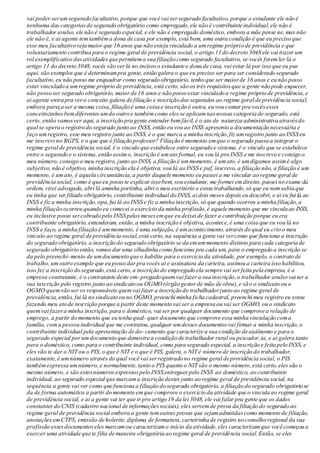 vai poder serumsegurado facultativo,porque que você vai sersegurado facultativo, porque o estudante ele não é
nenhuma das categoriasde segurado obrigatório como empregado,ele não é contribuinte individual,ele não é
trabalhador avulso, ele não é segurado especial, e ele não é empregado doméstico,embora a mãe pense ne, mas não
ele não é, e ai agente temtambéma dona de casa por exemplo, está bom, uma outra condição é que eu preciso que
esse meu facultativo seja maior que 16 anos que não esteja vinculado a umregime próprio de previdência e que
voluntariamente contribua para o regime geral de previdência social, o artigo 11 do decreto 3048 ele vai trazer um
rol exemplificativo dasatividades que permitema sua filiação como segurado facultativo, se vocês foremler lá o
artigo 11 do decreto 3048, vocês vão verlá no incisoso estudante e dona de casa, vai estar lá por isso que eu pus
aqui, são exemplos que é determinampra gente, então galera o que eu preciso ser para ser considerado segurado
facultativo,eu não posso me enquadrar como segurado obrigatório, tenho que ser maiorde 16 anos e eu não posso
estar vinculado a umregime próprio de previdência, está certo,são os três requisitosque a gente não pode esquecer,
não posso ser segurado obrigatório, maior de 16 anos e não posso estar vinculado a regime próprio de previdência,e
ai agente entra pra vero conceito galera de filiação e inscrição dos segurados ao regime geral de previdência social,
embora pareça ser a mesma coisa, filiação é uma coisa e inscrição é outra, eu vou contar pra vocêsesses
conceitozinhosbemdiferentes umdo outro e tambémcomo eles se aplicamnasnossas categoria de segurado, está
certo, então vamosver aqui, a inscrição pra gente entender bemfácil,é o ato de natureza administrativa atravésdo
qual se opera o registro do segurado junto ao INSS, então eu vou ao INSS apresento a documentação necessária e
faço umregistro, esse meu registro junto ao INSS, é o que marca a minha inscrição,fiz umregistro junto ao INSS eu
me inscrevi no RGPS, e o que que é filiação professor? Filiação é momento emque o segurado passa a integrar o
regime geral de previdência social, é o vínculo que estabelece entre segurado e sistema, é o vínculo que se estabelece
entre o segurado e o sistema, então assimo, inscrição é umato formal, eu vou lá pro INSS e me inscrevo e consigo o
meu número, consigo o meu registro, junto ao INSS, a filiação é ummomento, é umato, é umdigamos assimé algo
subjetivo, não é objetivo, minha inscrição ela é objetiva, vou lá ao INSS e puf, inscrevo, a filiação não, a filiação é um
momento, é umato, é aquela circunstância,a partir daquele momento eu passei a me vincular ao regime geral de
previdência social, como é que eu posso te explicar isso bem, sou estudante, me formei emdireito, passei no exame da
ordem, virei advogado, abri lá aminha portinha, abri o meu escritório e estou trabalhando,só que eu nemsabia que
eu tinha que ser filiado obrigatório, contribuinte individual do INSS, ai dois meses depois eu descobri, e ai eu fui lá ao
INSS e fiz a minha inscrição,opa, fui lá ao INSS e fiz a minha inscrição,só que quando ocorreu a minha filiação,a
minha filiação ocorreu quando eu comecei o exercício da minha profissão,é aquele momento que me vincula ao INSS,
eu inclusive posso sercobrado pelo INSS pelos mesesemque eu deixei de fazer a contribuição porque eu era
contribuinte obrigatório, entenderam, então,a minha inscrição é objetiva, acontece,é uma coisa que eu vou lá no
INSS e faço, a minha filiação é ummomento, é uma subjeção, é umacontecimento,através do qual eu crio o meu
vinculo ao regime geral de previdência social,está certo,na sequência a gente vai vercomo que funciona a inscrição
do segurado obrigatório, a inscrição do segurado obrigatório se da emummomento distinto para cada categoria de
segurado obrigatório então, vamos dar uma olhadinha como funciona pra cada um, para o empregado a inscrição se
da pelo preenchi-mento de umdocumento que o habilite para o exercício da atividade, por exemplo, o contrato de
trabalho,umoutro exemplo que eu posso darpra vocês ai e assinatura da carteira, assinou a carteira isso habilitou,
isso fez a inscrição do segurado,está certo,a inscrição do empregado ela sempre vai serfeita pela empresa, é a
empresa contratante, é o contratante deste em- pregado quemvai fazera sua inscrição,o trabalhador avulso vai ter a
sua inscrição pelo registro junto ao sindicato ou OGMO(órgão gestorde mão de obra),e são o sindicato ou o
OGMO quemvão ser os responsáveis quemvai fazer a inscrição do trabalhadorjunto ao regime geral de
previdência, então, fui lá no sindicato ou no OGMO, preenchi minha ficha cadastral, preenchi meu registro eu estou
fazendo meu ato de inscrição porque a partir deste momento vai ser a empresa ou vai ser OGMO, ou o sindicato
quemvai fazera minha inscrição, para o doméstico, vai ser por qualquer documento que comprove a relação de
emprego, a partir do momento que eu tenha qual- quer documento que comprove essa minha vinculação coma
família, coma pessoa individual que me contratou,qualquer umdesses documentosvai firmar a minha inscrição,o
contribuinte individual pela apresentação de do- cumento que caracterize a sua condição de autônomo e para o
segurado especial porumdocumento que demostre a condição de trabalhador rural ou pescador,ta, e ai galera tanto
para o doméstico, como para o contribuinte individual, como para segurado especial, a inscrição e feita pelo INSS, e
eles vão te dar o NIT ou o PIS,o que é NIT e o que é PIS, galera,o NIT é número de inscrição do trabalhador,
exatamente,é um número através do qual você vai serregistrado no regime geral de previdência social, o PIS
tambémexpressa um número,e normalmente,tanto o PIS quanto o NIT são o mesmo número,está certo,eles são o
mesmo número, e são estesnúmeros expressospelo INSS entregues pelo INSS ao doméstico, ao contribuinte
individual, ao segurado especial que marcama inscrição destes junto ao regime geral de previdência social, na
sequência a gente vai ver como que funciona a filiação do segurado obrigatório, a filiação do segurado obrigatório se
da de forma automática a partir do momento emque comprove o exercício da atividade que o vincula ao regime geral
de previdência social, e ai a gente vai ter que ir pro artigo 19 da lei 3048, ele vai falar pra gente que os dados
constantes do CNIS (cadastro nacional de informaçõessociais),eles servemde prova da filiação do segurado ao
regime geral de previdência social embora a gente temoutras provas que sejamadmitidascomo momento de filiação,
anotaçõesemCTPS, emissão de holerite,diploma de formatura,carteirinha de registro no conselho regional da sua
profissão essesdocumentoseles marcamou caracterizamo início da atividade,eles caracterizamque você começou a
exercer uma atividade que te filia de maneira obrigatória ao regime geral de previdência social.Então, se eles
 