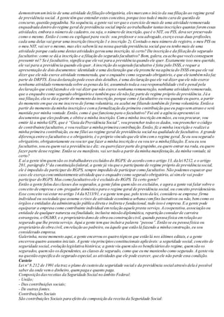 demonstramuminício de uma atividade de filiação obrigatória, elesmarcamo início da sua filiação ao regime geral
de previdência social. A gente têmque entender estes conceitos, porque isso tudo é muito cara de questão de
concurso,questão pegadinha. Na sequência, a gente vai verque o exercício de mais de uma atividade remunerada
enquadrada dentro do regime geral de previdência social impõe ao trabalhador tantasinscrições quantas foremessas
atividades, embora o número de cadastro,ou seja, o número de inscrição,que é o NIT, ou PIS, deva ser preservado
como o mesmo. Então é como eu expliquei para vocês: sou professor e sou advogado,exerço essas duas profissões,
cada uma delas vai gerar uma inscrição (inscrição 1 e inscrição 2).Contudo o meu número de registro, o meu PIS ou
o meu NIT, vai ser o mesmo, mas eles sabemlá na nossa querida previdência social que eu tenho mais de uma
atividade porque cada uma destasatividadesgerou uma inscrição, tá certo? Da inscrição e da filiação do segurado
facultativo: como se dá a inscrição e a filiação do segurado facultativo? Bom, galera, eu acho que vocêsconseguem
presumir né? Se é facultativo, significa que ele vai para a previdência quando ele quer. Exatamente isso meu querido,
ele vai para a previdência quando ele quer. A inscrição do segurado facultativo é feita pelo INSS,e requer a
apresentação de dois documentos: identidade e uma declaração que ele preenche na agência do INSS emque ele vai
dizer que ele não exerce atividade remunerada, que o enquadre como segurado obrigatório, e que ele tambémnão faz
parte de DRPTS. Essa declaração pede esses dois detalhes,é uma declaração que ele vai dizer que ele não exerce
nenhuma atividade remunerada sobre aspenasda lei, assumindo toda a sua responsabilidade civil e penal pela
declaração que está fazendo e ele vai dizer que não exerce nenhuma remuneração, nenhuma atividade remunerada,
que o enquadre como segurado obrigatório e tambémque ele não faz parte de regime próprio de previdência. Já a
sua filiação, ela se dá a partir do momento da inscrição,porque como é facultativo eu vou quando eu quero, a partir
do momento emque eu me inscrevo de forma voluntária, eu acabei me filiando tambémde forma voluntária.Então a
partir do momento da minha inscrição e coma formalização da primeira contribuição que eu pago sematraso e será
mantida por minha vontade.Então, como é que funciona para o facultativo? Fui até a agência apresentei os
documentos que elespediram, e obtive a minha inscrição. Com a minha inscrição emmãos, eu vou procurar, vou
emitir lá a minha GPS, que é “Guia da Previdência Social”, vou preencher todosos dados, vou preencher o código
de contribuinte facultativo,e vou realizar a minha primeira contribuição.Então, fiz a minha inscrição e realizei a
minha primeira contribuição, eu me filiei ao regime geral de previdência social na qualidade de facultativo. A grande
diferença entre o facultativo e o obrigatório, é o próprio vínculo que ele têmcomo regime geral. Se eu sou segurado
obrigatório,obrigatoriamente eu vou ter que fazer a minha inscrição e eu vou ter a minha filiação. E seu eu sou
facultativo,sou eu quemvai a previdência e diz: eu quero fazerparte do grupinho,eu quero entrar na roda, eu quero
fazer parte desse regime. Então se eu manifesto, vai sertudo a partir da minha manifestação,da minha vontade, tá
certo?
E aí a gente têmquemsão os trabalhadoresexcluídosdo RGPS: de acordo como artigo 13, da lei 8212, e o artigo
201, parágrafo 5º da constituição federal, a gente já viu que o participante de regime próprio de previdência social,
ele é impedido de participardo RGPS, sempre impedido de participar como facultativo.Não podemosesquecer que
caso ele exerça concomitantemente atividade que o enquadre como segurado obrigatório, aí simele vai poder
participar do RGPS. Mas como facultativo ele é excluído do RGPS. Tá certo gente?
Então a gente falou dasclasses dos segurados,a gente falou quemsão os excluídos, e agora a gente vai falar sobre o
conceito de empresa e em- pregador doméstico para o regime geral de previdência social, ou conceito previdenciário.
Esse conceito vai estar no artigo 14 da 8213/91, e a gente temque, pelo texto da lei, considera-se empresa: firma
individual ou sociedade que assuma o risco de atividade econômica urbana comfins lucrativos ou não, bemcomo os
órgãos e entidades da administração pública direta e indireta e fundacional, tudo isso é empresa.E a gente pode
equiparar a empresa como contribuinte individual emrelação aquele presta serviço.A cooperativa,associação ou
entidade de qualquer natureza ou finalidade, inclusive missão diplomática, repartição consularde carreira
estrangeira,o OGMO, e o proprietário dono de obra ou construção civil, quando pessoa física emrelação ao
segurado que lhe presta serviço. Aqui a gente temque incluira palavra “pessoa”.Então se eu pessoa física ou
proprietário de obra civil, emrelação ao pedreiro, ou àquele que estão lá fazendo a minha construção,eu sou
considerado empresa.
Galerinha, nesse momento aqui,a gente encerrou os quatro tópicos que estão lá nos últimos editais, e a gente
encerrou quatro assuntos iniciais. A gente viu princípiosconstitucionais aplicáveis: a seguridade social, conceito de
seguridade social, evolução legislativa histórica; a gente viu quemsão os beneficiáriosdo regime, quemsão os
segurados, quemsão osdependentes, as classes de segurado, como que eu me mantenho como segurado. A gente viu
na questão especifica do segurado especial,as atividades que ele pode exercer, que ele não perde essa condição.
Custeio
Lei nº 8.212 de 1991 ela traz o plano de custeio da seguridade social e da previdência social atravésdela é possível
saber da onde vemo dinheiro, quempaga e quanto paga.
Composição dasreceitas da Seguridade Social no âmbito Federal:
- União;
- Das contribuições sociais;
- De outras fontes.
Contribuições Sociais
São contribuições Sociais para efeito da composição da receita da Seguridade Social:
 
