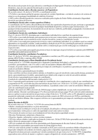Há emdiscussão projeto de Lei que alterará a contribuição do Empregador Doméstico emfunção da nova Lei do
Doméstico, mas até esta aula não há alteração ao texto do art.24.
Contribuições Sociais sobre a Receita concursos de Prognósticos:
De acordo comart. 26, da Lei nº 8212/91, a contribuição será de :
• 5% Sobre o movimento global de apostas emprado de corrida ( hipódromo- corrida de cavalos) e de sorteios de
números ou de quaisquer modalidadesde símbolos (Loterias)
• 100% sobre a Renda Liquida dos concursos realizados pelosórgãos do Poder Público destinada à Seguridade
Social de sua esfera de Governo.
Contribuições Sociais sobre eventos esportivos (Clubes);
A contribuição é de 5% sobre a Receita Bruta decorrente dos espetáculos desportivosde que participe a agremiação
ou clube emtodo território nacional emqualquermodalidade desportiva, inclusive jogos internacionais, e de
qualquer forma de patrocínio, licenciamento de uso de marcas e símbolos,publicidade, propaganda e transmissão de
espetáculosdesportivos.
Contribuições Sociais dos contribuintes Individuais:
O art.21, da Lei nº8212/91,determina que o contribuinte individual deve contribuir da seguinte forma:
• 20% sobre a sua renda declarada, para quempresta serviço por conta própria, e para quempresta serviço a
entidade beneficente ou de assistência social,semfins lucrativos, isenta as contribuições sociais.
• 20% sobre a sua renda para quempresta serviços a outro contribuinte individual ou a produtor rural ou a missão
diplomática ou repartição consular, sendo permitida a dedução de até 9% da contribuição patronal do contratante
efetivamente recolhida ou declarada,incidente sobre a remuneração que este lhe tenha pago ou creditado no
respectivo mês;
• 11% sobre a sua renda, para aquele que presta serviços àsempregas emgeral inclusive as optantes pelo SIMPLES;
SEMPRE SÃO LIMITADAS SOTETO !!!
Contribuição Social dos contribuintes Facultativos;
O art. 21, da Lei nº 8212/91, determina que o facultativo contribui com20% sobre qualquervalor entre o limite
mínimo (R$ 678,00) e o máximo (R$4.159,00).
Contribuições Sociais para o Plano Simplificado de Previdência Social:
Criado pela LC n.º 123/2006, determina que o Segurado Contribuinte Individual e o Segurado Facultativo podem
contribuir,opcionalmente, com11% sobre o valor de umSalário-Mínimo (R$ 678,00).
Contudo,ele perde o direito a aposentadoria portempo de contribuição e só poderá se aposentarpor idade e com
renda de umSalário-Mínimo.
Mantémo direito a aposentadoria porinvalidez.
Como contribui combase emumsalário-mínimo,os benefíciosa que ele temdireito como auxílio doença, pensão por
morte, aposentadoria porinvalidez, aposentadoria poridade serão sempre no valor de umsalário-mínimo.
Perde direito à aposentadoria portempo de contribuição.
Condição de contribuição diferenciada criada pela Lei 123.
Caso o segurado queira aposentar-se por tempo de contribuição,deve complementaro valor de sua contribuição com
o pagamento de 9%, acrescidos dos juros moratórios de que trata o art. 34 da Lei n.º 8.213/91 e para o período em
que contribuiu como plano simplificado de previdência, só podendo contarcomo valor de umSalário-Mínimo como
valor de contribuição neste período.
Exemplo: De janeiro de 2002 a fevereiro de 2010 foi pago o plano simplificado, ou seja,todo esse período temo
salário mínimo. Durante o período pagou 11%.Desse período todo temque pagar 9% do valor do salário mínimo da
época e aplicaros juros moratórios de que trata o artigo 34 da Lei n.º 8.213/91,sobre os9%.Quando for aposentar,
quando for elaborada a memória de cálculo pelo período e janeiro de 2002 a fevereiro de 2010 as contribuições
serão de umSalário-Mínimo. Mas recupera o direito a ter a aposentadoria por tempo de contribuição semproblema
nenhum.
Outras Receitas do RGPS:
De acordo como art. 27, da Lei n.º 8.212/91 são outras fontesdo RGPS:
• Multas, atualização monetária e os juros moratórios;
• A Remuneração recebida por serviços de arrecadação, fiscalização e cobrança prestadasa terceiros (outrosórgãos
governamentais); (entra para os cofres da seguridade social como outrasreceitas)
• Proveniente de outrosserviços ou arrendamento de bens(da própria seguridade social);
• Receitas Patrimoniais,industriais e financeiras;
• Doações, legados, subvençõese outras receitas eventuais;
• 50% dos valores obtidos e aplicadosna forma do § único art. 243 da CF/88 (Valor apreendido emdecorrência de
tráfico ilícito de entorpecentes e drogasafins);
• 40% do resultado dos leilões dosbens apreendidos pelo Departamento de Receita Federal; (Exemplo:
eletroeletrônicosapreendidos que tentamentrarde forma ilegal no País);
• 50% do valor total do prêmio recolhido e destinado ao SUS, para custeio da assistência Médico-Hospitalar dos
Segurados vitimados emacidentes de trânsito, pagos pelascompanhias seguradoras que mantêmo Seguro
obrigatório de danos pessoaiscausados por veículosautomotoresde que trata a Lei n.º 6.194/1974; (companhias
seguradorastemo direito de manter e explorar o seguro obrigatório de veículosautomotores - DPVAT).
 