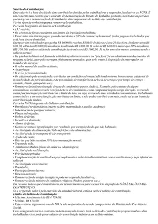 Salário-de-Contribuição:
Esse salário é a base de cálculo dascontribuições devidaspelos trabalhadores e segurados facultativos ao RGPS. É
um conceito mais restrito que o conceito de Remuneração do Direito do Trabalho,portanto, nemtodas asparcelas
que integrama remuneração do Trabalhador são componentes do salário-de- contribuição.
Vários tipos de verba integrama remuneração trabalhista.
Parcelas Integrantes do Salário de Contribuição
• 13.º salário;
• Os abonos de férias excedentes aos limites da legislação trabalhista;
• Valor total das diárias pagas, quando excedentesa 50% da remuneração mensal; (valor pago ao trabalhador que
está fora do seu domicílio).
Exemplo: umtrabalhadorque ganha R$ 1000,00, recebeu R$30,00 de diária e ficou 20 diasfora.Então recebeu R$
600,00, alémdosR$1000,00 do salário,totalizando R$ 1600,00. O valor de R$ 600,00 é maior que 50% do salário
(R$ 500,00), então o salário de contribuição deste mês será R$ 1600,00. Já se for umvalor menor, continua sendo o
salário normal.
• Os ganhos habituaissob forma de utilidades(salários in natura ou “por fora”) e os adiantamentos decorrentes de
reajuste salarial,quer pelos serviçosefetivamente prestados,quer pelo tempo à disposição do empregador ou
tomador de serviços;
• O valor mensal do auxílio-acidente;
• As gorjetas;
• O aviso prévio indenizado;
• Os adicionais pelo exercício dasatividadesemcondiçõesadversas(adicional noturno, horas extras,adicional de
insalubridade,de periculosidade,e de penosidade, de transferência de local de serviço e por tempo de serviço –
anuênio, biênio, quinquênio etc.).
• Remuneração indireta (isenção de taxa de condomínio para o síndico). Exemplo: pelo estatuto de alguns
condomínios, o síndico recebe isenção da taxa de condomínio,como compensação pelo cargo. Exceção: exercendo
outra função emque já contribua como limite do teto, ou seja, exercendo duasatividadesconcomitantes, trabalhando
como síndico e emoutra função, já contribuiu comlimite, e não pode contribuir commais, então vai estar isento da
contribuição de síndico.
Parcelas NÃO Integrantes do Salário-contribuição
• Benefícios Previdenciários(exceto salário-maternidade e auxílio- acidente);
• Indenização de qualquer natureza;
• Férias indenizadas;
• Dobra de férias;
• Incentivo a demissão;
• Abono de férias;
• Ganhoseventuais (gratificações por resultado, por exemplo) desde que não habituais;
• Auxílio/ajuda de alimentação (Vale-refeição; vale-alimentação);
• Auxílio/ ajuda de transporte (Vale-transporte);
• Ajudas de custo;
• Diárias que Não excedam50% da remuneração mensal;
• Seguro de vida;
• Assistência Médica (plano de saúde ou odontológico);
• Auxílio/ ajuda na Educação;
• Previdência privada;
• Complementação de auxílio-doença (complementa o valor do salário habitual caso o auxílio doença seja inferior ao
salário)
• Auxílio/ajuda emvestuário;
• Reembolso;
• Participação noslucros;
• Direitos autorais;
• Remuneração de estágio (estagiário pode ser segurado facultativo);
• Remuneração de ministro de confissão religiosa (Padres, pastores etc.);
Em resumo, tudo o que é indenizatório,ou ressarcimento ou para o exercício da profissão NÃO É SALÁRIO-DE-
CONTRIBUIÇÃO.
Se a origemdo valor é pelo exercício da atividade laboral, então a verba é salário-de-contribuição.
Limites do Salário-de-Contribuição:
• Máximo: Atualmente é de R$ 4.159,00;
• Mínimo: R$ 678,00;
• Esses valoresvigoramno ano de 2013 e são reajustados de acordo comportarias do Ministério da Previdência
Social.
Caso o Segurado inicie o contrato emdata avançada do mês, terá salário-de- contribuição proporcional aos dias
trabalhados e isso pode gerar salário-de- contribuição inferior a umsalário-mínimo.
 